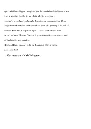 ego. Probably the biggest example of how the book is based on Conrad s own
travels is the fact that the stories villain, Mr. Kurtz, is clearly
inspired by a number of real people. These include George Antoine Klein,
Major Edmund Barttelot, and Captain Leon Rom, who probably is the real life
basis for Kurtz s most important signal, a collection of African heads
around his house. Heart of Darkness is given a completely new spin because
of Hochschild s interpretation.
Hochschild has a tendency to be too descriptive. There are some
parts in the book
... Get more on HelpWriting.net ...
 