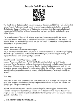 Jurassic Park Ethical Issues
The fourth film in the Jurassic Park series was released the summer of 2015, 22 years after the first
movie, Jurassic Park, was released. Movie goers had long awaited a reprisal of the series and
flocked to the theaters. As of the end of the June, the newest movie in the franchise had already
grossed nearly $507 million in North America alone and had a worldwide total of well over a
billion dollars.
The overall concept of the movie is a theme park where dinosaurs come to life. Of course,
everything possible goes wrong, as it will when you mess with mother nature. If you haven t yet
seen the movie, not only should you see it, but you can learn a lot about how to manage (and not
manage) your blog from this film.
Jurassic World and Blogs
When ... Show more content on Helpwriting.net ...
Yes, it may take time, but as Jerry Low proved in his article titled How to Make Money Blogging:
Research Tips, Niche Ideas + 10 Actionable Traffic Strategies, there are bloggers making six
figures. Start small, but keep a big end goal in mind.
Don t Mess with Natural Order jurassic world
Jurassic World poster by Source (WP:NFCC#4). Licensed under Fair use via Wikipedia
In Jurassic World, the scientist in charge of creating the dinosaurs is pushed to create bigger and
better dinos. Of course, there s a lot more to the plot than that, but I don t want to spoil it if you
haven t yet seen the movie. In an effort to invent something that will draw crowds, he combines
several deadly dinosaurs into one mega monster called Indominus rex. What could possibly go
wrong?
Your Blog
What you can learn from the movie is that there is a natural order to things. For example, if you
go to other blogger s sites and start posting that people should come visit your site, you are not
going to get a very positive reception.
Instead, remember that there is a process to interacting with other bloggers. You shouldn t
comment unless you have something of value to add to the conversation and you shouldn t ask
people to come to your site. Instead, include a link if the blog owner allows and let your comment
speak for itself about your
... Get more on HelpWriting.net ...
 