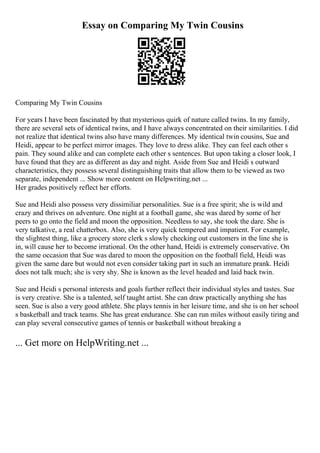 Essay on Comparing My Twin Cousins
Comparing My Twin Cousins
For years I have been fascinated by that mysterious quirk of nature called twins. In my family,
there are several sets of identical twins, and I have always concentrated on their similarities. I did
not realize that identical twins also have many differences. My identical twin cousins, Sue and
Heidi, appear to be perfect mirror images. They love to dress alike. They can feel each other s
pain. They sound alike and can complete each other s sentences. But upon taking a closer look, I
have found that they are as different as day and night. Aside from Sue and Heidi s outward
characteristics, they possess several distinguishing traits that allow them to be viewed as two
separate, independent ... Show more content on Helpwriting.net ...
Her grades positively reflect her efforts.
Sue and Heidi also possess very dissimiliar personalities. Sue is a free spirit; she is wild and
crazy and thrives on adventure. One night at a football game, she was dared by some of her
peers to go onto the field and moon the opposition. Needless to say, she took the dare. She is
very talkative, a real chatterbox. Also, she is very quick tempered and impatient. For example,
the slightest thing, like a grocery store clerk s slowly checking out customers in the line she is
in, will cause her to become irrational. On the other hand, Heidi is extremely conservative. On
the same occasion that Sue was dared to moon the opposition on the football field, Heidi was
given the same dare but would not even consider taking part in such an immature prank. Heidi
does not talk much; she is very shy. She is known as the level headed and laid back twin.
Sue and Heidi s personal interests and goals further reflect their individual styles and tastes. Sue
is very creative. She is a talented, self taught artist. She can draw practically anything she has
seen. Sue is also a very good athlete. She plays tennis in her leisure time, and she is on her school
s basketball and track teams. She has great endurance. She can run miles without easily tiring and
can play several consecutive games of tennis or basketball without breaking a
... Get more on HelpWriting.net ...
 