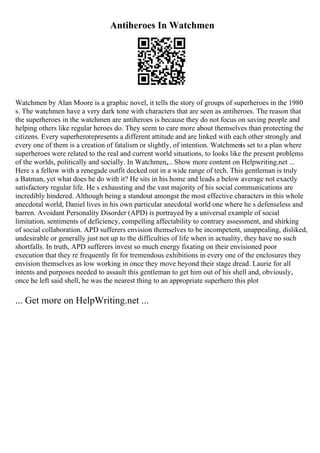 Antiheroes In Watchmen
Watchmen by Alan Moore is a graphic novel, it tells the story of groups of superheroes in the 1980
s. The watchmen have a very dark tone with characters that are seen as antiheroes. The reason that
the superheroes in the watchmen are antiheroes is because they do not focus on saving people and
helping others like regular heroes do. They seem to care more about themselves than protecting the
citizens. Every superherorepresents a different attitude and are linked with each other strongly and
every one of them is a creation of fatalism or slightly, of intention. Watchmenis set to a plan where
superheroes were related to the real and current world situations, to looks like the present problems
of the worlds, politically and socially. In Watchmen,... Show more content on Helpwriting.net ...
Here s a fellow with a renegade outfit decked out in a wide range of tech. This gentleman is truly
a Batman, yet what does he do with it? He sits in his home and leads a below average not exactly
satisfactory regular life. He s exhausting and the vast majority of his social communications are
incredibly hindered. Although being a standout amongst the most effective characters in this whole
anecdotal world, Daniel lives in his own particular anecdotal world one where he s defenseless and
barren. Avoidant Personality Disorder (APD) is portrayed by a universal example of social
limitation, sentiments of deficiency, compelling affectability to contrary assessment, and shirking
of social collaboration. APD sufferers envision themselves to be incompetent, unappealing, disliked,
undesirable or generally just not up to the difficulties of life when in actuality, they have no such
shortfalls. In truth, APD sufferers invest so much energy fixating on their envisioned poor
execution that they re frequently fit for tremendous exhibitions in every one of the enclosures they
envision themselves as low working in once they move beyond their stage dread. Laurie for all
intents and purposes needed to assault this gentleman to get him out of his shell and, obviously,
once he left said shell, he was the nearest thing to an appropriate superhero this plot
... Get more on HelpWriting.net ...
 