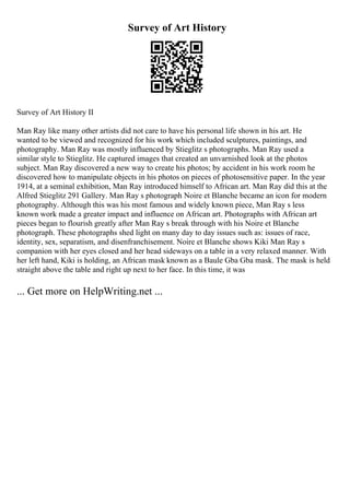 Survey of Art History
Survey of Art History II
Man Ray like many other artists did not care to have his personal life shown in his art. He
wanted to be viewed and recognized for his work which included sculptures, paintings, and
photography. Man Ray was mostly influenced by Stieglitz s photographs. Man Ray used a
similar style to Stieglitz. He captured images that created an unvarnished look at the photos
subject. Man Ray discovered a new way to create his photos; by accident in his work room he
discovered how to manipulate objects in his photos on pieces of photosensitive paper. In the year
1914, at a seminal exhibition, Man Ray introduced himself to African art. Man Ray did this at the
Alfred Stieglitz 291 Gallery. Man Ray s photograph Noire et Blanche became an icon for modern
photography. Although this was his most famous and widely known piece, Man Ray s less
known work made a greater impact and influence on African art. Photographs with African art
pieces began to flourish greatly after Man Ray s break through with his Noire et Blanche
photograph. These photographs shed light on many day to day issues such as: issues of race,
identity, sex, separatism, and disenfranchisement. Noire et Blanche shows Kiki Man Ray s
companion with her eyes closed and her head sideways on a table in a very relaxed manner. With
her left hand, Kiki is holding, an African mask known as a Baule Gba Gba mask. The mask is held
straight above the table and right up next to her face. In this time, it was
... Get more on HelpWriting.net ...
 