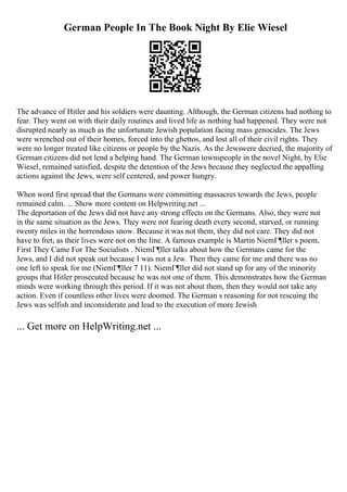 German People In The Book Night By Elie Wiesel
The advance of Hitler and his soldiers were daunting. Although, the German citizens had nothing to
fear. They went on with their daily routines and lived life as nothing had happened. They were not
disrupted nearly as much as the unfortunate Jewish population facing mass genocides. The Jews
were wrenched out of their homes, forced into the ghettos, and lost all of their civil rights. They
were no longer treated like citizens or people by the Nazis. As the Jewswere decried, the majority of
German citizens did not lend a helping hand. The German townspeople in the novel Night, by Elie
Wiesel, remained satisfied, despite the detention of the Jews because they neglected the appalling
actions against the Jews, were self centered, and power hungry.
When word first spread that the Germans were committing massacres towards the Jews, people
remained calm. ... Show more content on Helpwriting.net ...
The deportation of the Jews did not have any strong effects on the Germans. Also, they were not
in the same situation as the Jews. They were not fearing death every second, starved, or running
twenty miles in the horrendous snow. Because it was not them, they did not care. They did not
have to fret, as their lives were not on the line. A famous example is Martin NiemГ¶ller s poem,
First They Came For The Socialists . NiemГ¶ller talks about how the Germans came for the
Jews, and I did not speak out because I was not a Jew. Then they came for me and there was no
one left to speak for me (NiemГ¶ller 7 11). NiemГ¶ller did not stand up for any of the minority
groups that Hitler prosecuted because he was not one of them. This demonstrates how the German
minds were working through this period. If it was not about them, then they would not take any
action. Even if countless other lives were doomed. The German s reasoning for not rescuing the
Jews was selfish and inconsiderate and lead to the execution of more Jewish
... Get more on HelpWriting.net ...
 