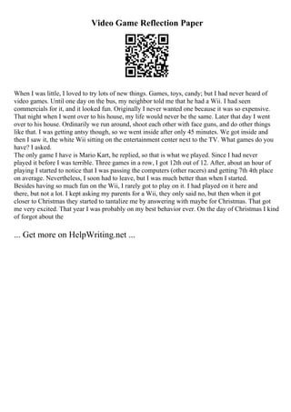 Video Game Reflection Paper
When I was little, I loved to try lots of new things. Games, toys, candy; but I had never heard of
video games. Until one day on the bus, my neighbor told me that he had a Wii. I had seen
commercials for it, and it looked fun. Originally I never wanted one because it was so expensive.
That night when I went over to his house, my life would never be the same. Later that day I went
over to his house. Ordinarily we run around, shoot each other with face guns, and do other things
like that. I was getting antsy though, so we went inside after only 45 minutes. We got inside and
then I saw it, the white Wii sitting on the entertainment center next to the TV. What games do you
have? I asked.
The only game I have is Mario Kart, he replied, so that is what we played. Since I had never
played it before I was terrible. Three games in a row, I got 12th out of 12. After, about an hour of
playing I started to notice that I was passing the computers (other racers) and getting 7th 4th place
on average. Nevertheless, I soon had to leave, but I was much better than when I started.
Besides having so much fun on the Wii, I rarely got to play on it. I had played on it here and
there, but not a lot. I kept asking my parents for a Wii, they only said no, but then when it got
closer to Christmas they started to tantalize me by answering with maybe for Christmas. That got
me very excited. That year I was probably on my best behavior ever. On the day of Christmas I kind
of forgot about the
... Get more on HelpWriting.net ...
 