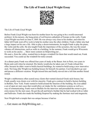 The Life of Frank Lloyd Wright Essay
The Life of Frank Lloyd Wright
Before Frank Lloyd Wright was born his mother knew he was going to be a world renowned
architect. In his nursery, she hung prints of well known cathedrals of Europe on the walls. Frank
Lloyd Wright was born on June 8 ,1869. He was always very close to his mother, and when his
father left Frank went off to work to help his mother raise the other children. Frank s father also had
a large impact on his son s life. Able to play a dozen instruments, he taught Frank to play the piano,
the violin and the cello. He also taught Frank the importance of the acoustics, the way the sound
vibrates off obstructions, such as walls in a building. In the summer, Frank would go to Wisconsin
to work on his uncles ... Show more content on Helpwriting.net ...
His aunt s, from the valley, wanted him to design a windmill for them that would stand out, Frank
succeeded. You could see the windmill for miles around.
At a dinner party Frank was offered four years of study at the Beaux Arts in Paris, two years in
Rome and a job when he returned. His family would also be taken care of. Frank refused this
offer, because he didn t want to build classical buildings, he wanted to build using a new innovative
style. Not long after Wright was building houses for himself, his partner, Cecil decided to go east
and pursue a different vocation. Wright missed him and finally moved into a loft that another friend
rented.
Wright s stubbornness often scared away clients that wanted classical Greek style houses, but
Frank usually won clients over with his sincerity. Frank got a contract to build a factory building
in Buffalo, New York. Frank wanted to build around the function of the building. He even added
a set of open air stair cases that would allow air intake for the ventilation systems as well as a
way of communicating. Frank went to Buffalo for the interview and persuaded the owner to give
extra money for the stair cases. He got the job and hired a builder that he had worked with at Adler
and Sullivans. Frank also made the building fireproof by making the furniture steel and magnesite.
Next Wright built a temple that was unique because it had no
... Get more on HelpWriting.net ...
 