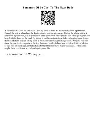 Summary Of Be Cool To The Pizza Dude
In the article Be Cool To The Pizza Dude by Sarah Adams it s not actually about a pizza man.
Overall the article talks about the 4 principles to treat the pizza man. During the whole article it
references a pizza man, it is a symbol not a real pizza man. Principle one was about giving him the
benefit of the doubt on the road. By letting it go if they don t signal before changing lanes, letting
them exit before, or even letting them in when they are trying to change lanes. Principle two was
about the practice in empathy to the less fortunate. It talked about how people will take a job just
so that was not their idea, or that is beneath them that they have higher standards. To think that
maybe these people that are delivering the pizza this
... Get more on HelpWriting.net ...
 