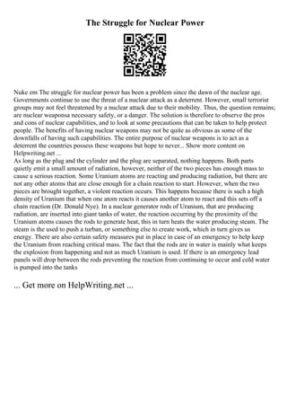 The Struggle for Nuclear Power
Nuke em The struggle for nuclear power has been a problem since the dawn of the nuclear age.
Governments continue to use the threat of a nuclear attack as a deterrent. However, small terrorist
groups may not feel threatened by a nuclear attack due to their mobility. Thus, the question remains;
are nuclear weaponsa necessary safety, or a danger. The solution is therefore to observe the pros
and cons of nuclear capabilities, and to look at some precautions that can be taken to help protect
people. The benefits of having nuclear weapons may not be quite as obvious as some of the
downfalls of having such capabilities. The entire purpose of nuclear weapons is to act as a
deterrent the countries possess these weapons but hope to never... Show more content on
Helpwriting.net ...
As long as the plug and the cylinder and the plug are separated, nothing happens. Both parts
quietly emit a small amount of radiation, however, neither of the two pieces has enough mass to
cause a serious reaction. Some Uranium atoms are reacting and producing radiation, but there are
not any other atoms that are close enough for a chain reaction to start. However, when the two
pieces are brought together, a violent reaction occurs. This happens because there is such a high
density of Uranium that when one atom reacts it causes another atom to react and this sets off a
chain reaction (Dr. Donald Nye). In a nuclear generator rods of Uranium, that are producing
radiation, are inserted into giant tanks of water, the reaction occurring by the proximity of the
Uranium atoms causes the rods to generate heat, this in turn heats the water producing steam. The
steam is the used to push a turban, or something else to create work, which in turn gives us
energy. There are also certain safety measures put in place in case of an emergency to help keep
the Uranium from reaching critical mass. The fact that the rods are in water is mainly what keeps
the explosion from happening and not as much Uranium is used. If there is an emergency lead
panels will drop between the rods preventing the reaction from continuing to occur and cold water
is pumped into the tanks
... Get more on HelpWriting.net ...
 