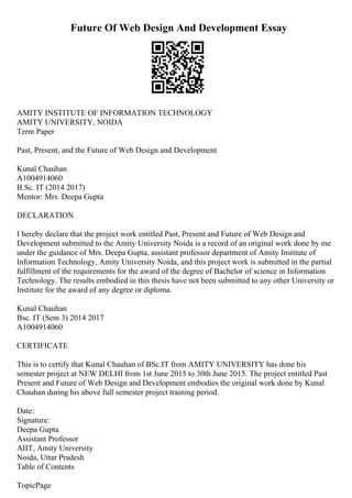 Future Of Web Design And Development Essay
AMITY INSTITUTE OF INFORMATION TECHNOLOGY
AMITY UNIVERSITY, NOIDA
Term Paper
Past, Present, and the Future of Web Design and Development
Kunal Chauhan
A1004914060
B.Sc. IT (2014 2017)
Mentor: Mrs. Deepa Gupta
DECLARATION
I hereby declare that the project work entitled Past, Present and Future of Web Design and
Development submitted to the Amity University Noida is a record of an original work done by me
under the guidance of Mrs. Deepa Gupta, assistant professor department of Amity Institute of
Information Technology, Amity University Noida, and this project work is submitted in the partial
fulfillment of the requirements for the award of the degree of Bachelor of science in Information
Technology. The results embodied in this thesis have not been submitted to any other University or
Institute for the award of any degree or diploma.
Kunal Chauhan
Bsc. IT (Sem 3) 2014 2017
A1004914060
CERTIFICATE
This is to certify that Kunal Chauhan of BSc.IT from AMITY UNIVERSITY has done his
semester project at NEW DELHI from 1st June 2015 to 30th June 2015. The project entitled Past
Present and Future of Web Design and Development embodies the original work done by Kunal
Chauhan during his above full semester project training period.
Date:
Signature:
Deepa Gupta
Assistant Professor
AIIT, Amity University
Noida, Uttar Pradesh
Table of Contents
TopicPage
 