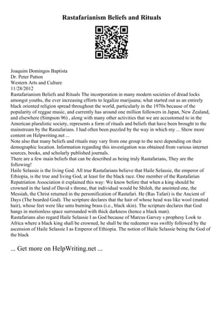 Rastafarianism Beliefs and Rituals
Joaquim Domingos Baptista
Dr. Peter Patton
Western Arts and Culture
11/28/2012
Rastafarianism Beliefs and Rituals The incorporation in many modern societies of dread locks
amongst youths, the ever increasing efforts to legalize marijuana; what started out as an entirely
black oriented religion spread throughout the world, particularly in the 1970s because of the
popularity of reggae music, and currently has around one million followers in Japan, New Zealand,
and elsewhere (Simpson 96) , along with many other activities that we are accustomed to in the
American pluralistic society, represents a form of rituals and beliefs that have been brought to the
mainstream by the Rastafarians. I had often been puzzled by the way in which my ... Show more
content on Helpwriting.net ...
Note also that many beliefs and rituals may vary from one group to the next depending on their
demographic location. Information regarding this investigation was obtained from various internet
sources, books, and scholarly published journals.
There are a few main beliefs that can be described as being truly Rastafarians, They are the
following!
Haile Selassie is the living God. All true Rastafarians believe that Haile Selassie, the emperor of
Ethiopia, is the true and living God, at least for the black race. One member of the Rastafarian
Repatriation Association it explained this way: We know before that when a king should be
crowned in the land of David s throne, that individual would be Shiloh, the anointed one, the
Messiah, the Christ returned in the personification of Rastafari. He (Ras Tafari) is the Ancient of
Days (The bearded God). The scripture declares that the hair of whose head was like wool (matted
hair), whose feet were like unto burning brass (i.e., black skin). The scripture declares that God
hangs in motionless space surrounded with thick darkness (hence a black man).
Rastafarians also regard Haile Selassie I as God because of Marcus Garvey s prophesy Look to
Africa where a black king shall be crowned, he shall be the redeemer was swiftly followed by the
ascension of Haile Selassie I as Emperor of Ethiopia. The notion of Haile Selassie being the God of
the black
... Get more on HelpWriting.net ...
 