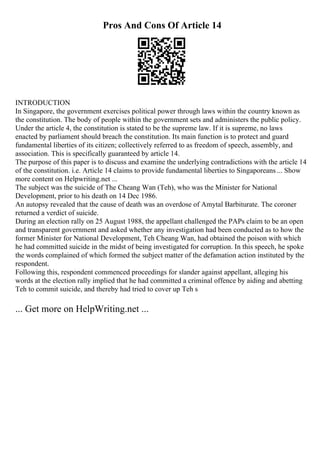 Pros And Cons Of Article 14
INTRODUCTION
In Singapore, the government exercises political power through laws within the country known as
the constitution. The body of people within the government sets and administers the public policy.
Under the article 4, the constitution is stated to be the supreme law. If it is supreme, no laws
enacted by parliament should breach the constitution. Its main function is to protect and guard
fundamental liberties of its citizen; collectively referred to as freedom of speech, assembly, and
association. This is specifically guaranteed by article 14.
The purpose of this paper is to discuss and examine the underlying contradictions with the article 14
of the constitution. i.e. Article 14 claims to provide fundamental liberties to Singaporeans ... Show
more content on Helpwriting.net ...
The subject was the suicide of The Cheang Wan (Teh), who was the Minister for National
Development, prior to his death on 14 Dec 1986.
An autopsy revealed that the cause of death was an overdose of Amytal Barbiturate. The coroner
returned a verdict of suicide.
During an election rally on 25 August 1988, the appellant challenged the PAPs claim to be an open
and transparent government and asked whether any investigation had been conducted as to how the
former Minister for National Development, Teh Cheang Wan, had obtained the poison with which
he had committed suicide in the midst of being investigated for corruption. In this speech, he spoke
the words complained of which formed the subject matter of the defamation action instituted by the
respondent.
Following this, respondent commenced proceedings for slander against appellant, alleging his
words at the election rally implied that he had committed a criminal offence by aiding and abetting
Teh to commit suicide, and thereby had tried to cover up Teh s
... Get more on HelpWriting.net ...
 