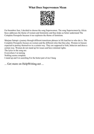 What Does Superwomen Mean
For boombox four, I decided to choose the song Superwomen. The song Superwomen by Alicia
Keys addresses the theme of women and femininity and thus helps us better understand The
Complete Persepolis because it too explorers the theme of feminism.
Marjane Satrapi s journey through different transitions phrases in life lead her to who she is. The
Complete Persepolis focuses on women and the different roles that they play. Women in Iranare
expected to portray themselves in a certain way. They are supposed to look, behavior and dress a
certain way. Women do not stand up for issues and have minimal rights.
The lyrics to the song are:
Everywhere I m turning
Nothing seems complete
I stand up and I m searching For the better part of me I hang
... Get more on HelpWriting.net ...
 