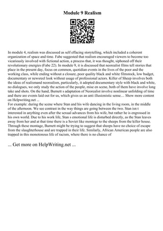 Module 9 Realism
In module 4, realism was discussed as self effacing storytelling, which included a coherent
organization of space and time. Fabe suggested that realism encouraged viewers to become too
vicariously involved with fictional action, a process that, it was thought, siphoned off their
revolutionary energies (Fabe 22). In module 9, it is discussed that neorealist films tell stories that
place in the present day, focus on common, quotidian events in the lives of the poor and the
working class, while ending without a closure, poor quality black and white filmstock, low budget,
documentary or newsreel look without usage of professional actors. Killer of Sheep involves both
the ideas of realismand neorealism, particularly, it adopted documentary style with black and white,
no dialogues, we only study the action of the people, mise en scene, both of them have involve long
take and shots. On the hand, Burnett s adaptation of Neorealist involve nonlinear unfolding of time
and there are events laid out for us, which gives us an anti illusionistic sense.... Show more content
on Helpwriting.net ...
For example: during the scene where Stan and his wife dancing in the living room, in the middle
of the afternoon. We see contrast in the way things are going between the two. Stan isn t
interested in anything even after the sexual advances from his wife, but rather he is engrossed in
his own world. Due to his work life, Stan s emotional life is disturbed directly, as the Stan leaves
away from her and at that time there is a Soviet like montege to the sheeps from the killer house.
Through these montage, Burnett might be trying to suggest that sheeps have no choice of escape
from the slaughterhouse and are trapped in their life. Similarly, African American people are also
trapped in this monotonous life of racism, where there is no chance of
... Get more on HelpWriting.net ...
 