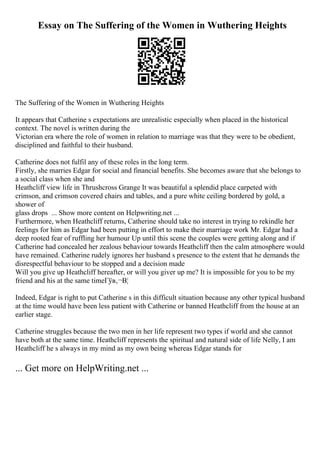 Essay on The Suffering of the Women in Wuthering Heights
The Suffering of the Women in Wuthering Heights
It appears that Catherine s expectations are unrealistic especially when placed in the historical
context. The novel is written during the
Victorian era where the role of women in relation to marriage was that they were to be obedient,
disciplined and faithful to their husband.
Catherine does not fulfil any of these roles in the long term.
Firstly, she marries Edgar for social and financial benefits. She becomes aware that she belongs to
a social class when she and
Heathcliff view life in Thrushcross Grange It was beautiful a splendid place carpeted with
crimson, and crimson covered chairs and tables, and a pure white ceiling bordered by gold, a
shower of
glass drops ... Show more content on Helpwriting.net ...
Furthermore, when Heathcliff returns, Catherine should take no interest in trying to rekindle her
feelings for him as Edgar had been putting in effort to make their marriage work Mr. Edgar had a
deep rooted fear of ruffling her humour Up until this scene the couples were getting along and if
Catherine had concealed her zealous behaviour towards Heathcliff then the calm atmosphere would
have remained. Catherine rudely ignores her husband s presence to the extent that he demands the
disrespectful behaviour to be stopped and a decision made
Will you give up Heathcliff hereafter, or will you giver up me? It is impossible for you to be my
friend and his at the same timeГўв‚¬В¦
Indeed, Edgar is right to put Catherine s in this difficult situation because any other typical husband
at the time would have been less patient with Catherine or banned Heathcliff from the house at an
earlier stage.
Catherine struggles because the two men in her life represent two types if world and she cannot
have both at the same time. Heathcliff represents the spiritual and natural side of life Nelly, I am
Heathcliff he s always in my mind as my own being whereas Edgar stands for
... Get more on HelpWriting.net ...
 