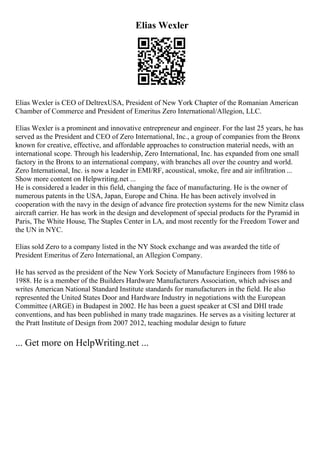 Elias Wexler
Elias Wexler is CEO of DeltrexUSA, President of New York Chapter of the Romanian American
Chamber of Commerce and President of Emeritus Zero International/Allegion, LLC.
Elias Wexler is a prominent and innovative entrepreneur and engineer. For the last 25 years, he has
served as the President and CEO of Zero International, Inc., a group of companies from the Bronx
known for creative, effective, and affordable approaches to construction material needs, with an
international scope. Through his leadership, Zero International, Inc. has expanded from one small
factory in the Bronx to an international company, with branches all over the country and world.
Zero International, Inc. is now a leader in EMI/RF, acoustical, smoke, fire and air infiltration ...
Show more content on Helpwriting.net ...
He is considered a leader in this field, changing the face of manufacturing. He is the owner of
numerous patents in the USA, Japan, Europe and China. He has been actively involved in
cooperation with the navy in the design of advance fire protection systems for the new Nimitz class
aircraft carrier. He has work in the design and development of special products for the Pyramid in
Paris, The White House, The Staples Center in LA, and most recently for the Freedom Tower and
the UN in NYC.
Elias sold Zero to a company listed in the NY Stock exchange and was awarded the title of
President Emeritus of Zero International, an Allegion Company.
He has served as the president of the New York Society of Manufacture Engineers from 1986 to
1988. He is a member of the Builders Hardware Manufacturers Association, which advises and
writes American National Standard Institute standards for manufacturers in the field. He also
represented the United States Door and Hardware Industry in negotiations with the European
Committee (ARGE) in Budapest in 2002. He has been a guest speaker at CSI and DHI trade
conventions, and has been published in many trade magazines. He serves as a visiting lecturer at
the Pratt Institute of Design from 2007 2012, teaching modular design to future
... Get more on HelpWriting.net ...
 
