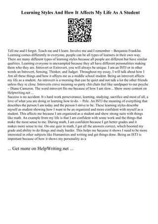Learning Styles And How It Affects My Life As A Student
Tell me and I forget. Teach me and I learn. Involve me and I remember ~ Benjamin Franklin.
Learning comes differently to everyone, people can be all types of learners in their own way.
There are many different types of learning styles because all people are different but have similar
qualities. Learning everyone is unexampled because they all have different personalities making
them who they are. Introvert or Extrovert, you will always be unique. I am an ISTJ or in other
words an Introvert, Sensing, Thinker, and Judger. Throughout my essay, I will talk about how I
Am all these things and how it affects me as a middle school student. Being an introvert affects
my life as a student. An introvert is a morning that can be quiet and not talk a lot the other friends
unless they re close. Introverts crave meaning so party chit chats feel like sandpaper to our psyche
~ Diane Cameron. The word introvert fits me because of how I am slow... Show more content on
Helpwriting.net ...
Success is no accident. It s hard work perseverance, learning, studying, sacrifice and most of all, a
love of what you are doing or learning how to do. ~ Pele. An ISTJ the meaning of everything that
describes the person I am today and the person I strive to be. These learning styles describe
myself as student showing how I want to be an organized and more confident with myself as a
student. This affects me because I am organized as a student and show strong suits with things
like math. An example from my life is that I am confident with some work and the things that
make the most sense to me. During math, I am confident because I get better grades and it
makes more sense to me. On one quiz in math, I got all the answers correct, which boosted my
grade and ability to do things and study harder. This helps me because it shows I need to be more
interested in other subjects like Humanities and writing and get things done. Being an ISTJ is
important because of how it shows my personality as a
... Get more on HelpWriting.net ...
 