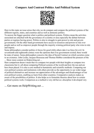 Compare And Contrast Politics And Political System
Here in this topic an issue arises that why we do compare and compare the political systems of the
different regions, states, and countries and as well as domestic politics.
To answer the bigger question what is politics and political systems. Politics mean the activities
associated are attached with the governance of a country or area especially the debate between
parties or regimes having power. Politics is also to struggle to gain power to rule and govern
governments. On the other hand governments have access to resources and powers to rule over
people and as well as empower people through the majority winning political party who wins to rule
and impose.
Some philosophers consider politics it forces for good while others take it as force for evil. In
seventeenth and eighteenth century were the opinions that if no government existed, there would
be state of nature. Some philosophers conceive the idea of Social Contract on which societies come
to an existence. John Locke, Jacques Rousseau and Thomas Hobbes considered the pioneers of the
... Show more content on Helpwriting.net ...
Here comparison doesn t mean that we compare two people with their heights or compare two
classrooms but it s all about comparing Political systems of the world and how the run and are
have been placed. It is also a core method to humanistic and scientific methods. Comparing our
own political systems and institutions with others provide us the opportunity to see wider range
of political alternatives and increase our appreciation of the advantages and disadvantages of our
own political system, enabling us learn from other countries. Comparative analysis makes us
aware of the possibilities of politics. It also helps us to formulate theories about how to certain
political systems work. Comparison as a method is very old but as s discipline it developed very
... Get more on HelpWriting.net ...
 