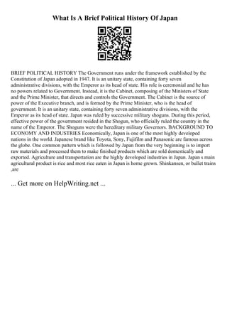 What Is A Brief Political History Of Japan
BRIEF POLITICAL HISTORY The Government runs under the framework established by the
Constitution of Japan adopted in 1947. It is an unitary state, containing forty seven
administrative divisions, with the Emperor as its head of state. His role is ceremonial and he has
no powers related to Government. Instead, it is the Cabinet, composing of the Ministers of State
and the Prime Minister, that directs and controls the Government. The Cabinet is the source of
power of the Executive branch, and is formed by the Prime Minister, who is the head of
government. It is an unitary state, containing forty seven administrative divisions, with the
Emperor as its head of state. Japan was ruled by successive military shoguns. During this period,
effective power of the government resided in the Shogun, who officially ruled the country in the
name of the Emperor. The Shoguns were the hereditary military Governors. BACKGROUND TO
ECONOMY AND INDUSTRIES Economically, Japan is one of the most highly developed
nations in the world. Japanese brand like Toyota, Sony, Fujifilm and Panasonic are famous across
the globe. One common pattern which is followed by Japan from the very beginning is to import
raw materials and processed them to make finished products which are sold domestically and
exported. Agriculture and transportation are the highly developed industries in Japan. Japan s main
agricultural product is rice and most rice eaten in Japan is home grown. Shinkansen, or bullet trains
,are
... Get more on HelpWriting.net ...
 