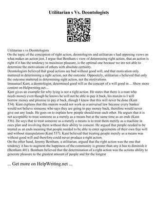 Utilitarian s Vs. Deontologists
Utilitarian s vs Deontologists
On the topic of the conception of right action, deontologists and utilitarian s had opposing views on
what makes an action just. I argue that Bentham s view of determining right action, that an action is
right if it has the tendency to maximize pleasure, is the optimal one because we are not able to
determine the motivations of others with absolute certainty.
Deontologists believed that good actions are bad without good will, and that motivation only
mattered in determining a right action, not the outcome. Oppositely, utilitarian s believed that only
the outcome mattered in determining right action, not the motivations.
Immanuel Kant, a deontologist, determined good will as the concept of a will good in ... Show more
content on Helpwriting.net ...
Kant gives an example for why lying is not a right action. He states that there is a man who
needs money even though he knows he will not be able to pay it back, his maxim is I will
borrow money and promise to pay it back, though I know that this will never be done (Kant
534). Kant explains that this maxim would not work as a universal law because every banker
would not believe someone who says they are going to pay money back, therefore would never
give out any loads. He goes on to explain how people should treat each other. He argues that it is
not acceptable to treat someone as a merely as a means but at the same time as an ends (Kant
536). He says that to treat someone as a merely a means is to treat them merely as a machine in
ones plan and involving them without their ability to consent. He argued that people needed to be
treated as an ends meaning that people needed to be able to enter agreements of their own free will
and without manipulation (Kant 537). Kant believed that treating people merely as a means was
without good will and therefore could never produce a right action.
On the other hand, Jeremy Bentham, a utilitarian, argued that the right action was the one that
tendency it has to augment the happiness of the community is greater than any it has to diminish it
(Bentham 481). Bentham believed that the determination of a right action was the actions ability to
generate pleasure to the greatest amount of people and for the longest
... Get more on HelpWriting.net ...
 