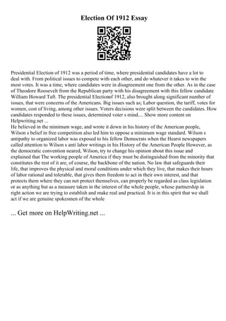 Election Of 1912 Essay
Presidential Election of 1912 was a period of time, where presidential candidates have a lot to
deal with. From political issues to compete with each other, and do whatever it takes to win the
most votes. It was a time, where candidates were in disagreement one from the other. As in the case
of Theodore Roosevelt from the Republican party with his disagreement with this fellow candidate
William Howard Taft. The presidential Electionof 1912, also brought along significant number of
issues, that were concerns of the Americans. Big issues such as; Labor question, the tariff, votes for
women, cost of living, among other issues. Voters decisions were split between the candidates. How
candidates responded to these issues, determined voter s mind.... Show more content on
Helpwriting.net ...
He believed in the minimum wage, and wrote it down in his history of the American people,
Wilson s belief in free competition also led him to oppose a minimum wage standard. Wilson s
antipathy to organized labor was exposed to his fellow Democrats when the Hearst newspapers
called attention to Wilson s anti labor writings in his History of the American People However, as
the democratic convention neared, Wilson, try to change his opinion about this issue and
explained that The working people of America if they must be distinguished from the minority that
constitutes the rest of it are, of course, the backbone of the nation. No law that safeguards their
life, that improves the physical and moral conditions under which they live, that makes their hours
of labor rational and tolerable, that gives them freedom to act in their own interest, and that
protects them where they can not protect themselves, can properly be regarded as class legislation
or as anything but as a measure taken in the interest of the whole people, whose partnership in
right action we are trying to establish and make real and practical. It is in this spirit that we shall
act if we are genuine spokesmen of the whole
... Get more on HelpWriting.net ...
 
