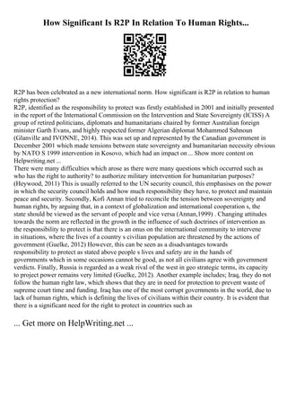 How Significant Is R2P In Relation To Human Rights...
R2P has been celebrated as a new international norm. How significant is R2P in relation to human
rights protection?
R2P, identified as the responsibility to protect was firstly established in 2001 and initially presented
in the report of the International Commission on the Intervention and State Sovereignty (ICISS) A
group of retired politicians, diplomats and humanitarians chaired by former Australian foreign
minister Garth Evans, and highly respected former Algerian diplomat Mohammed Sahnoun
(Glanville and IVONNE, 2014). This was set up and represented by the Canadian government in
December 2001 which made tensions between state sovereignty and humanitarian necessity obvious
by NATO S 1999 intervention in Kosovo, which had an impact on... Show more content on
Helpwriting.net ...
There were many difficulties which arose as there were many questions which occurred such as
who has the right to authority? to authorize military intervention for humanitarian purposes?
(Heywood, 2011) This is usually referred to the UN security council, this emphasises on the power
in which the security council holds and how much responsibility they have, to protect and maintain
peace and security. Secondly, Kofi Annan tried to reconcile the tension between sovereignty and
human rights, by arguing that, in a context of globalization and international cooperation s, the
state should be viewed as the servant of people and vice versa (Annan,1999) . Changing attitudes
towards the norm are reflected in the growth in the influence of such doctrines of intervention as
the responsibility to protect is that there is an onus on the international community to intervene
in situations, where the lives of a country s civilian population are threatened by the actions of
government (Guelke, 2012) However, this can be seen as a disadvantages towards
responsibility to protect as stated above people s lives and safety are in the hands of
governments which in some occasions cannot be good, as not all civilians agree with government
verdicts. Finally, Russia is regarded as a weak rival of the west in geo strategic terms, its capacity
to project power remains very limited (Guelke, 2012). Another example includes; Iraq, they do not
follow the human right law, which shows that they are in need for protection to prevent waste of
supreme court time and funding. Iraq has one of the most corrupt governments in the world, due to
lack of human rights, which is defining the lives of civilians within their country. It is evident that
there is a significant need for the right to protect in countries such as
... Get more on HelpWriting.net ...
 