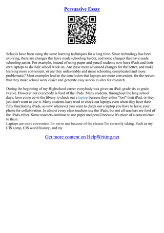 Persuasive Essay
Schools have been using the same learning techniques for a long time. Since technology has been
evolving, there are changes that have made schooling harder, and some changes that have made
schooling easier. For example, instead of using paper and pencil students now have iPads and their
own laptops to do their school work on. Are these more advanced changes for the better, and make
learning more convenient, or are they unfavorable and make schooling complicated and more
problematic? Most examples lead to the conclusion that laptops are more convenient. for the reason,
that they make school work easier and generate easy access to sites for research.
During the beginning of my Highschool career everybody was given an iPad; grade six to grade
twelve. However not everybody is fond of the iPads. Many students, throughout the long school
days, have come up to the library to check out a laptop because they either "lost" their iPad, or they
just don't want to use it. Many students have tried to check out laptops even when they have their
fully functioning iPads, so now whenever you want to check out a laptop you have to leave your
phone for collaboration. In almost every class teachers use the iPads, but not all teachers are fond of
the iPads either. Some teachers continue to use paper and pencil because it's more of a convenience
to them.
Laptops are more convenient for me to use because of the classes I'm currently taking. Such as my
CIS comp, CIS world history, and my
Get more content on HelpWriting.net
 