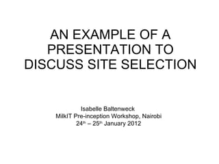 AN EXAMPLE OF A PRESENTATION TO DISCUSS SITE SELECTION Isabelle Baltenweck  MilkIT Pre-inception Workshop, Nairobi 24 th  – 25 th  January 2012 