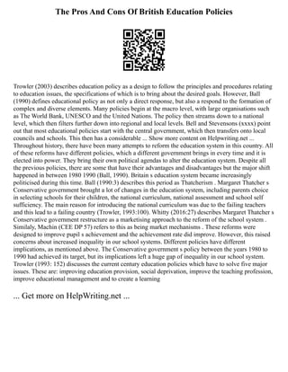 The Pros And Cons Of British Education Policies
Trowler (2003) describes education policy as a design to follow the principles and procedures relating
to education issues, the specifications of which is to bring about the desired goals. However, Ball
(1990) defines educational policy as not only a direct response, but also a respond to the formation of
complex and diverse elements. Many policies begin at the macro level, with large organisations such
as The World Bank, UNESCO and the United Nations. The policy then streams down to a national
level, which then filters further down into regional and local levels. Bell and Stevensons (xxxx) point
out that most educational policies start with the central government, which then transfers onto local
councils and schools. This then has a considerable ... Show more content on Helpwriting.net ...
Throughout history, there have been many attempts to reform the education system in this country. All
of these reforms have different policies, which a different government brings in every time and it is
elected into power. They bring their own political agendas to alter the education system. Despite all
the previous policies, there are some that have their advantages and disadvantages but the major shift
happened in between 1980 1990 (Ball, 1990). Britain s education system became increasingly
politicised during this time. Ball (1990:3) describes this period as Thatcherism . Margaret Thatcher s
Conservative government brought a lot of changes in the education system, including parents choice
in selecting schools for their children, the national curriculum, national assessment and school self
sufficiency. The main reason for introducing the national curriculum was due to the failing teachers
and this lead to a failing country (Trowler, 1993:100). Whitty (2016:27) describes Margaret Thatcher s
Conservative government restructure as a marketising approach to the reform of the school system .
Similaly, Machin (CEE DP 57) refers to this as being market mechanisms . These reforms were
designed to improve pupil s achievement and the achievement rate did improve. However, this raised
concerns about increased inequality in our school systems. Different policies have different
implications, as mentioned above. The Conservative government s policy between the years 1980 to
1990 had achieved its target, but its implications left a huge gap of inequality in our school system.
Trowler (1993: 152) discusses the current century education policies which have to solve five major
issues. These are: improving education provision, social deprivation, improve the teaching profession,
improve educational management and to create a learning
... Get more on HelpWriting.net ...
 
