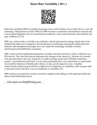 Heart Rate Variability ( Hrv )
Heart rate variability (HRV) is quickly becoming a buzz word in fitness, but in reality this is a very old
technology. Dating back to at least 1948 (15) HRV has been a commonly used method in research and
is an accepted diagnostic tool in several diseases/conditions, such as post traumatic stress disorder and
type 2 diabetes (9, 23).
HRV was, until recently, a tool that was confined to clinical and research settings, largely due to the
prohibitively high cost of equipment. Recent advances in technology, particularly among heart rate
monitors and smartphone based apps, have now made this technology available to fitness
professionals and health/fitness consumers.
HRV is derived from mathematical properties of cardiac inter beat intervals or what is referred to as a
R R interval. This inter beat interval represents tiny changes in the timing (i.e. fractions of a second)
from one heart beat to the next. Intuitively it would seem that a heart rate of 60 bpm would have
exactly 1 second between each beat. It even seems reasonable that a very metronomic or steady heart
rate would be indicative of health and/or fitness. In fact, just the opposite is true. A healthy
cardiovascular control system will have a high level of complexity, or variability, while an aged, unfit
or diseased system will show a loss of complexity or variability (21).
HRV testing is an exquisitely sensitive tool that is capable of providing us with important health and
fitness based information across
... Get more on HelpWriting.net ...
 