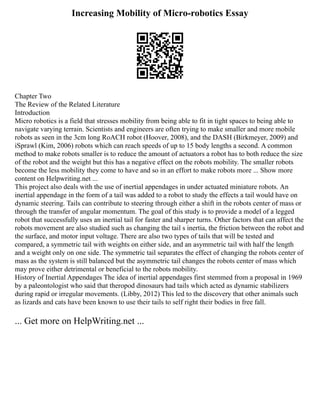 Increasing Mobility of Micro-robotics Essay
Chapter Two
The Review of the Related Literature
Introduction
Micro robotics is a field that stresses mobility from being able to fit in tight spaces to being able to
navigate varying terrain. Scientists and engineers are often trying to make smaller and more mobile
robots as seen in the 3cm long RoACH robot (Hoover, 2008), and the DASH (Birkmeyer, 2009) and
iSprawl (Kim, 2006) robots which can reach speeds of up to 15 body lengths a second. A common
method to make robots smaller is to reduce the amount of actuators a robot has to both reduce the size
of the robot and the weight but this has a negative effect on the robots mobility. The smaller robots
become the less mobility they come to have and so in an effort to make robots more ... Show more
content on Helpwriting.net ...
This project also deals with the use of inertial appendages in under actuated miniature robots. An
inertial appendage in the form of a tail was added to a robot to study the effects a tail would have on
dynamic steering. Tails can contribute to steering through either a shift in the robots center of mass or
through the transfer of angular momentum. The goal of this study is to provide a model of a legged
robot that successfully uses an inertial tail for faster and sharper turns. Other factors that can affect the
robots movement are also studied such as changing the tail s inertia, the friction between the robot and
the surface, and motor input voltage. There are also two types of tails that will be tested and
compared, a symmetric tail with weights on either side, and an asymmetric tail with half the length
and a weight only on one side. The symmetric tail separates the effect of changing the robots center of
mass as the system is still balanced but the asymmetric tail changes the robots center of mass which
may prove either detrimental or beneficial to the robots mobility.
History of Inertial Appendages The idea of inertial appendages first stemmed from a proposal in 1969
by a paleontologist who said that theropod dinosaurs had tails which acted as dynamic stabilizers
during rapid or irregular movements. (Libby, 2012) This led to the discovery that other animals such
as lizards and cats have been known to use their tails to self right their bodies in free fall.
... Get more on HelpWriting.net ...
 