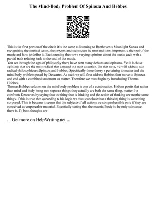 The Mind-Body Problem Of Spinoza And Hobbes
This is the first portion of the circle it is the same as listening to Beethoven s Moonlight Sonata and
recognizing the musical terms, the process and techniques he uses and most importantly the soul of the
music and how to define it. Each creating their own varying opinions about the music each with a
partial truth relating back to the soul of the music.
You see through the ages of philosophy there have been many debates and opinions. Yet it is those
opinions that are the most radical that demand the most attention. On that note, we will address two
radical philosophizers: Spinoza and Hobbes. Specifically there theory s pertaining to matter and the
mind body problem posed by Descartes. As such we will first address Hobbes then move to Spinoza
and end with a combined statement on matter. Therefore we must begin by introducing Thomas
Hobbes.
Thomas Hobbes solution on the mind body problem is one of a combination. Hobbes posits that rather
than mind and body being two separate things they actually are both the same thing, matter. He
confronts Descartes by saying that the thing that is thinking and the action of thinking are not the same
things. If this is true then according to his logic we must conclude that a thinking thing is something
corporeal. This is because it seems that the subjects of all actions are comprehensible only if they are
conceived as corporeal or material. Essentially stating that the material body is the only substance
there is. To boot thoughts are
... Get more on HelpWriting.net ...
 