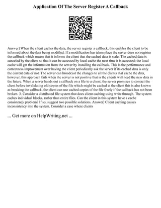 Application Of The Server Register A Callback
Answer] When the client caches the data, the server register a callback, this enables the client to be
informed about the data being modified. If a modification has taken place the server does not register
the callback which means that it informs the client that the cached data is stale. The cached data is
canceled by the client so that it can be accessed by local cache the next time it is accessed; the local
cache will get the information from the server by installing the callback. This is the performance and
correctness improvement over having the client periodically ask the server if its cached data is only
the current data or not. The server can broadcast the changes to all the clients that cache the data,
however, this approach fails when the server is not positive that is the clients will need the new data in
the future. When a server hands out a callback on a file to a client, the server promises to contact the
client before invalidating old copies of the file which might be cached at the client this is also known
as breaking the callback, the client can use cached copies of the file freely if the callback has not been
broken. 3. Consider a distributed file system that does client caching using write through. The system
caches individual blocks, rather than entire files. Can the client in this system have a cache
consistency problem? If so, suggest two possible solutions. Answer] Client caching causes
inconsistency into the system. Consider a case where clients
... Get more on HelpWriting.net ...
 