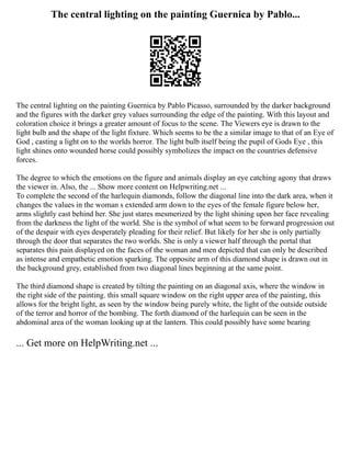 The central lighting on the painting Guernica by Pablo...
The central lighting on the painting Guernica by Pablo Picasso, surrounded by the darker background
and the figures with the darker grey values surrounding the edge of the painting. With this layout and
coloration choice it brings a greater amount of focus to the scene. The Viewers eye is drawn to the
light bulb and the shape of the light fixture. Which seems to be the a similar image to that of an Eye of
God , casting a light on to the worlds horror. The light bulb itself being the pupil of Gods Eye , this
light shines onto wounded horse could possibly symbolizes the impact on the countries defensive
forces.
The degree to which the emotions on the figure and animals display an eye catching agony that draws
the viewer in. Also, the ... Show more content on Helpwriting.net ...
To complete the second of the harlequin diamonds, follow the diagonal line into the dark area, when it
changes the values in the woman s extended arm down to the eyes of the female figure below her,
arms slightly cast behind her. She just stares mesmerized by the light shining upon her face revealing
from the darkness the light of the world. She is the symbol of what seem to be forward progression out
of the despair with eyes desperately pleading for their relief. But likely for her she is only partially
through the door that separates the two worlds. She is only a viewer half through the portal that
separates this pain displayed on the faces of the woman and men depicted that can only be described
as intense and empathetic emotion sparking. The opposite arm of this diamond shape is drawn out in
the background grey, established from two diagonal lines beginning at the same point.
The third diamond shape is created by tilting the painting on an diagonal axis, where the window in
the right side of the painting. this small square window on the right upper area of the painting, this
allows for the bright light, as seen by the window being purely white, the light of the outside outside
of the terror and horror of the bombing. The forth diamond of the harlequin can be seen in the
abdominal area of the woman looking up at the lantern. This could possibly have some bearing
... Get more on HelpWriting.net ...
 