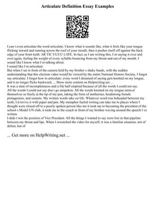 Articulate Definition Essay Examples
I can t even articulate the word articulate. I know what it sounds like, what it feels like your tongue
flicking inward and running across the roof of your mouth, then it pushes itself off against the back
edge of your front teeth. AR TIC UUUU LATE. In fact, as I am writing this, I m saying it over and
over again, feeling the weight of every syllable bouncing from my throat and out of my mouth. I
sound like I know what I m talking about.
I sound like I m articulant.
But when I sat in front of the camera held by my brother s shaky hands, with the sudden
understanding that this election video would be viewed by the entire National Honors Society, I forgot
say articulate. I forget how to articulate: every word I dreamed of saying gets knotted on my tongue,
and it no longer flicks backward, ... Show more content on Helpwriting.net ...
It was a state of incompleteness and a life half emptied because of all the words I could not say.
All the words I could not say don t go unspoken. All the words knotted on my tongue unravel
themselves so freely at the tip of my pen, taking the form of antiheroes, headstrong female
protagonists, and sonnets. My written words take on life. Whatever word was beheaded between my
teeth, I d revive it with paper and pen. My metaphor fueled writing can take me to places where I
thought were closed off to a poorly spoken person like me it took me to becoming the president of the
school s Model UN club, it took me to the couch in front of my brother waving around the speech I ve
written.
I didn t win the position of Vice President. All the things I wanted to say were lost in that pipeline
between my throat and lips. When I rewatched the video for myself, it was a familiar situation, not of
defeat, but of
... Get more on HelpWriting.net ...
 