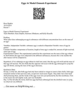 Eggs At Model Osmosis Experiment
Rose Dopkin
10/18/2014
Period 7
Eggs to Model Osmosis Experiment
Team Members: Rose Dopkin, Solomon Alhakeem, and Kelly Kinsella
Problem:
What effect does submerging an egg in substances with different concentrations have on the mass of
an egg?
Variables: Independent Variable: substance egg is soaked in Dependent Variable: mass of egg (in
grams)
Constant Variables: temperature of location, length of time egg is soaked for, amount of light received,
same type of egg,
Experimental Control: The experimental control for this experiment was the mass of the egg without
its shell (before the eggs were subjected to the different substances), because this is the number the
after masses will be compared to.
Hypothesis: If we submerge an egg without its shell into water, then the egg will swell and the mass of
that egg will increase. We also think that the opposite will occur with the egg submerged in syrup the
egg will shrink, causing the mass of the egg to decrease,
Qualitative Data:
On day 2 of the lab, after both eggs had only been soaked in vinegar to remove their shells, both eggs
remained similar to their previous state, except now much more fragile. They didn t have their hard
shell protecting them, and the inside of the eggs were now just protected by the thin membrane. Firm
to the touch, but still slightly weak, and very breakable.
Day 3 of the lab after the newly shell less eggs had been submerged into the distilled water or syrup,
we observed very different
... Get more on HelpWriting.net ...
 