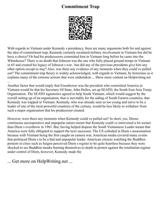 Commitment Trap
With regards to Vietnam under Kennedy s presidency, there are many arguments both for and against
the idea of commitment trap, Kennedy certainly escalated military involvement in Vietnam but did he
have a choice? Or had his predecessors committed him in Vietnam long before he came into the
Whitehouse? There is no doubt that Johnson was the one who fully placed ground troops in Vietnam
in 65 and created his legacy of Johnson s war , but did any of the previous presidents give him any
other option except to stay? Also, was there any evidence of any moments when they could ve pulled
out? The commitment trap theory is widely acknowledged, with regards to Vietnam, by historians as it
explains many of the extreme actions that were undertaken ... Show more content on Helpwriting.net
...
Another factor that would imply that Eisenhower was the president who committed America in
Vietnam would be that his Secretary Of State, John Dulles, set up SEATO, the South East Asia Treaty
Organisation. The SEATO signatories agreed to help South Vietnam, which would suggest by the
overall setting up of an organisation, that is inevitably for the aiding of South Eastern countries, that
Kennedy was trapped in Vietnam. Kennedy, who was already seen as too young and naive to be a
leader of one of the most powerful countries of the century, would be less likely to withdraw from
such a major organisation that his predecessor created.
However, were there any moments when Kennedy could ve pulled out? In short, yes, Diems
continuous uncooperative and unpopular nature meant that Kennedy could ve intervened a lot sooner
than Diem s overthrow in 1963. But, having helped dispose the South Vietnamese Leader meant that
America were fully obligated to support the next successor. The US colluded in Diem s assassination
because with Vietnam being the first caught on camera war, American media covered many events
that portrayed Diem s to be a bad and unpopular leader. American citizens watching the Buddhist
protests in cities such as Saigon perceived Diem s regime to be quite heartless because they were
shocked to see Buddhist monks burning themselves to death in protest against the totalitarian regime
under control of Diem, however, Kennedy made the
... Get more on HelpWriting.net ...
 