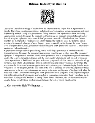 Betrayal In Aeschylus Oresteia
Aeschylus Oresteia is a trilogy of books about the aftermath of the Trojan War in Agamemnon s
family. The trilogy contains many themes including tragedy, deception, justice, vengeance, and most
importantly betrayal. Many of Agamemnon s family members turn against each other, including
Agamemnon himself. However, the betrayals in Oresteia are not betrayals committed purely out of
hatred. Vengeance plays an important role in Clytemnestra s murder of her husband, and Orestes
murders his mother out of vengeance, not simply because he wants to. Since the different family
members betray each other out of spite, Orestes cannot be considered the hero of the story. Orestes
does avenge his father, but Agamemnon was not innocent, and Clytemnestra s actions ... Show more
content on Helpwriting.net ...
Clytemnestra thought she was proclaiming justice by killing Agamemnon in retribution for his
immoral actions. However, the murder of Agamemnon could be seen in other ways. The murder of
Iphigenia is recognized as a terrible crime, and Clytemnestra acts to avenge her daughter s undeserved
death. She believes her act is righteous, and she confesses to what she did with no guilt or remorse.
Since Agamemnon is foolish and arrogant, he is not a sympathetic victim. However, when the trilogy
is viewed as a whole, Clytemnestra s crime is indeed wrong and entails vengeance by Orestes. The
motivation for her actions becomes apparent when Aegisthus appears. It is not simply that she wants
vengeance for her daughter, but she also wants to be able to continue her life with Aegisthus without
Agamemnon in the way. Aegisthus does not appear in the story until the end of the first book when the
transition to The Libation Bearers begins, and Clytemnestra loses sympathy. With Aegisthus in place,
it is difficult to define Clytemnestra as a hero, but in comparison to the other family members, she is
the closest to being a hero. Oresteia is a story full of flawed characters, and the hero of the story is
deeply flawed herself. It is a good reminder that even the best of people have horrible
... Get more on HelpWriting.net ...
 
