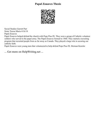 Papal Zouaves Thesis
Social Studies Garrett Parr
Sister Teresa Maria 4/16/18
Papal Zouaves
Papal Zouaves helped defend the church with Pope Pius IX. They were a group of Catholic volunteer
soldiers who served in the papal army. The Papal Zouaves formed in 1860. They started a recruiting
program that recruited people from as far away as Canada. They played a large role in securing our
catholic faith.
Papal Zouaves were young men that volunteered to help defend Pope Pius IX. Herman Kenzler
... Get more on HelpWriting.net ...
 