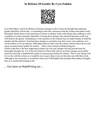In Defense Of Gender By Cyra Fadden
Cyra McFadden s article In Defense of Gender attempts to drive home the thought that replacing
gender identifiers with he/she , or something of the like, massacres both the written and spoken word.
McFadden firmly believes the neutering of written or spoken works with slashes does nothing to solve
a problem of overly masculine identifiers. Forcing these changes into classical literature could very
well destroy the genera. Attempting to write speeches in this manner lays an undue burden on both the
speaker and the audience. Enacting these changes as journalist may drive away your audience, as it
can be tedious to for an audience. McFadden believes there must be a better solution that will not will
create an unnecessary burden for writers, ... Show more content on Helpwriting.net ...
I believe that this is the best supporting evidence for why any changes moving forward must be
thoroughly thought out. It is in the best interest of those that wish to see these changes successfully
enacted to develop a standard that creates no unnecessary burden for authors. That is, any change will
live or die with the writers so it would be wise to give them a tool set that does not stifle their work.
Although it isn t necessary, it would have been nice if McFadden had included other authors thoughts
here as it would lend strength to the
... Get more on HelpWriting.net ...
 