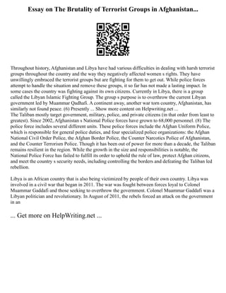 Essay on The Brutality of Terrorist Groups in Afghanistan...
Throughout history, Afghanistan and Libya have had various difficulties in dealing with harsh terrorist
groups throughout the country and the way they negatively affected women s rights. They have
unwillingly embraced the terrorist groups but are fighting for them to get out. While police forces
attempt to handle the situation and remove these groups, it so far has not made a lasting impact. In
some cases the country was fighting against its own citizens. Currently in Libya, there is a group
called the Libyan Islamic Fighting Group. The group s purpose is to overthrow the current Libyan
government led by Muammar Qadhafi. A continent away, another war torn country, Afghanistan, has
similarly not found peace. (6) Presently ... Show more content on Helpwriting.net ...
The Taliban mostly target government, military, police, and private citizens (in that order from least to
greatest). Since 2002, Afghanistan s National Police forces have grown to 68,000 personnel. (8) The
police force includes several different units. These police forces include the Afghan Uniform Police,
which is responsible for general police duties, and four specialized police organizations: the Afghan
National Civil Order Police, the Afghan Border Police, the Counter Narcotics Police of Afghanistan,
and the Counter Terrorism Police. Though it has been out of power for more than a decade, the Taliban
remains resilient in the region. While the growth in the size and responsibilities is notable, the
National Police Force has failed to fulfill its order to uphold the rule of law, protect Afghan citizens,
and meet the country s security needs, including controlling the borders and defeating the Taliban led
rebellion.
Libya is an African country that is also being victimized by people of their own country. Libya was
involved in a civil war that began in 2011. The war was fought between forces loyal to Colonel
Muammar Gaddafi and those seeking to overthrow the government. Colonel Muammar Gaddafi was a
Libyan politician and revolutionary. In August of 2011, the rebels forced an attack on the government
in an
... Get more on HelpWriting.net ...
 