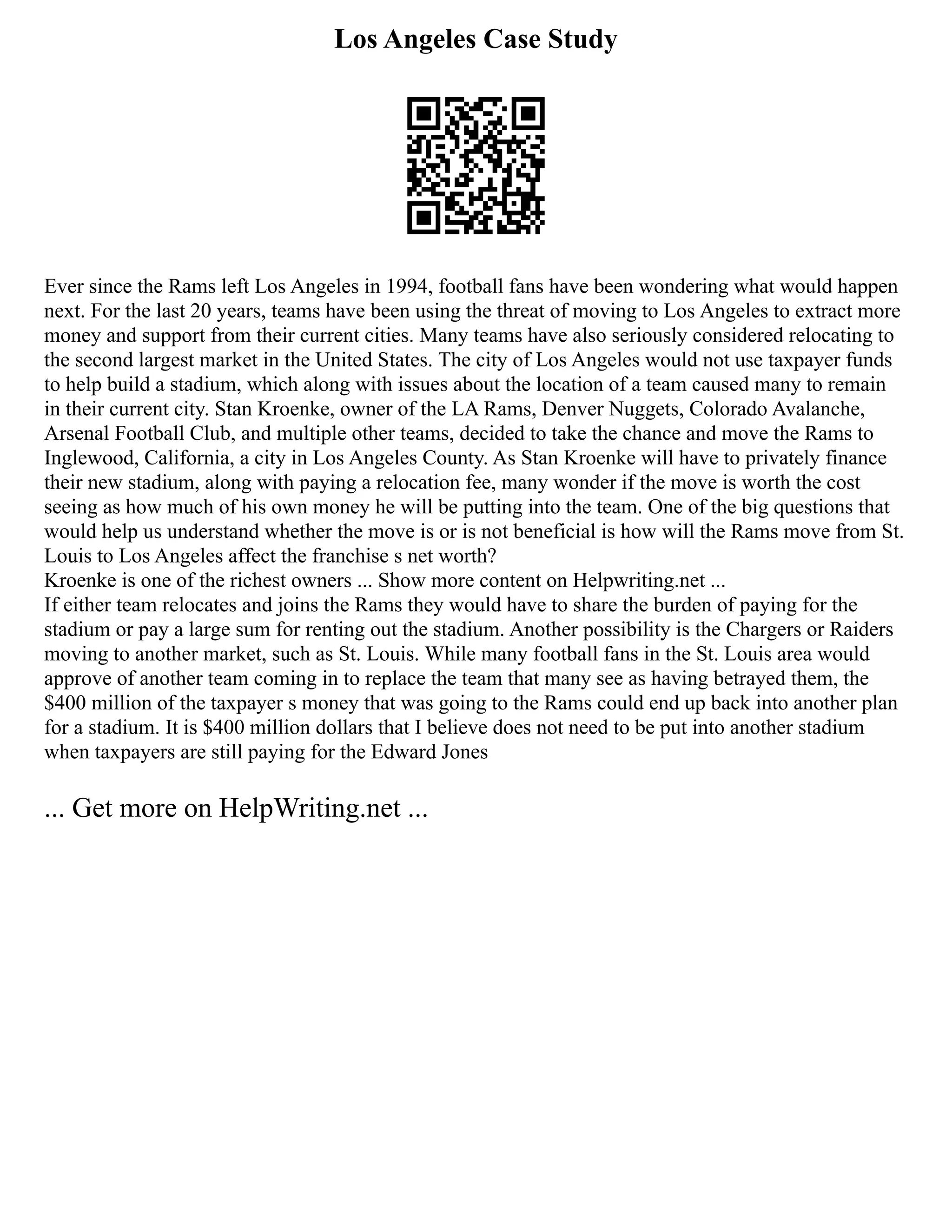 Los Angeles Case Study
Ever since the Rams left Los Angeles in 1994, football fans have been wondering what would happen
next. For the last 20 years, teams have been using the threat of moving to Los Angeles to extract more
money and support from their current cities. Many teams have also seriously considered relocating to
the second largest market in the United States. The city of Los Angeles would not use taxpayer funds
to help build a stadium, which along with issues about the location of a team caused many to remain
in their current city. Stan Kroenke, owner of the LA Rams, Denver Nuggets, Colorado Avalanche,
Arsenal Football Club, and multiple other teams, decided to take the chance and move the Rams to
Inglewood, California, a city in Los Angeles County. As Stan Kroenke will have to privately finance
their new stadium, along with paying a relocation fee, many wonder if the move is worth the cost
seeing as how much of his own money he will be putting into the team. One of the big questions that
would help us understand whether the move is or is not beneficial is how will the Rams move from St.
Louis to Los Angeles affect the franchise s net worth?
Kroenke is one of the richest owners ... Show more content on Helpwriting.net ...
If either team relocates and joins the Rams they would have to share the burden of paying for the
stadium or pay a large sum for renting out the stadium. Another possibility is the Chargers or Raiders
moving to another market, such as St. Louis. While many football fans in the St. Louis area would
approve of another team coming in to replace the team that many see as having betrayed them, the
$400 million of the taxpayer s money that was going to the Rams could end up back into another plan
for a stadium. It is $400 million dollars that I believe does not need to be put into another stadium
when taxpayers are still paying for the Edward Jones
... Get more on HelpWriting.net ...
 