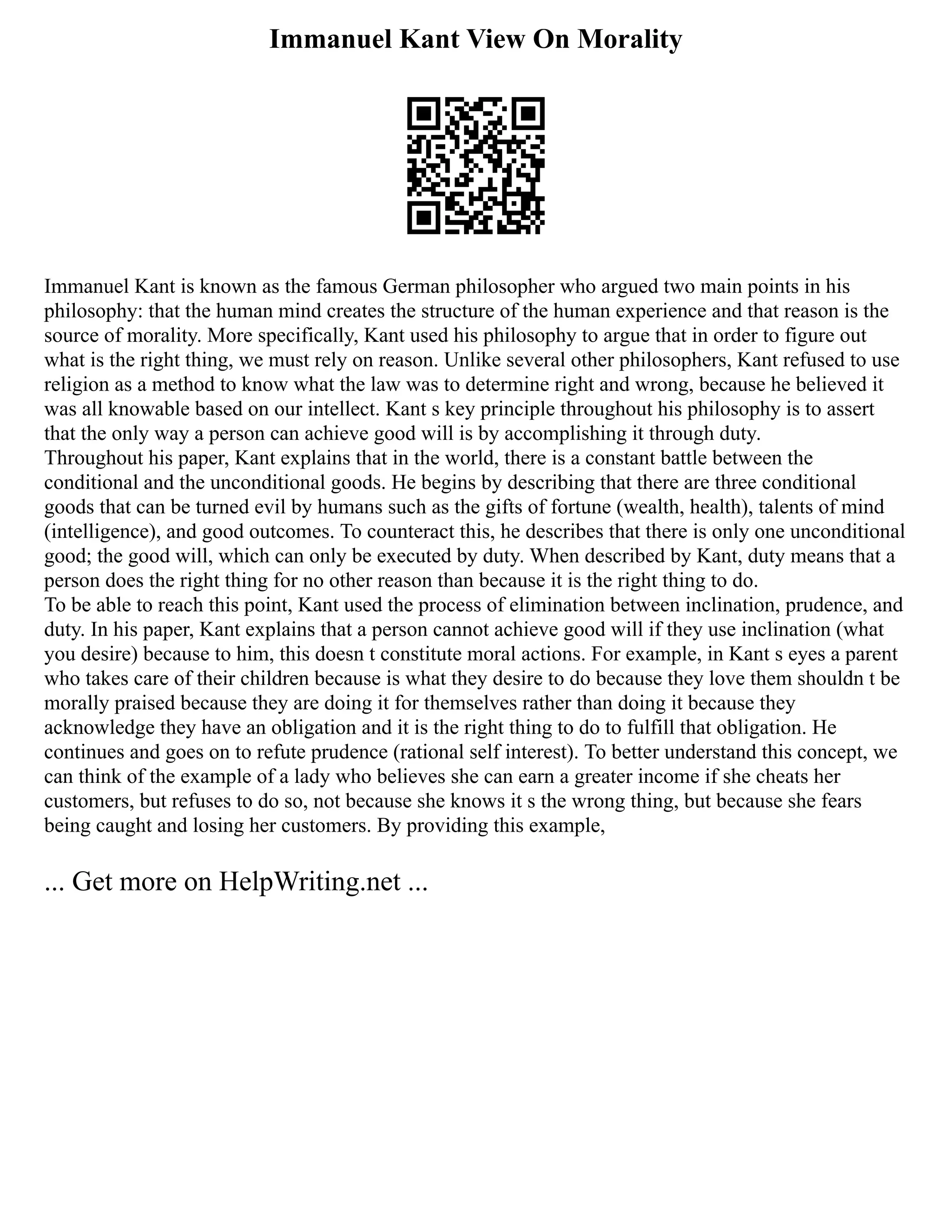 Immanuel Kant View On Morality
Immanuel Kant is known as the famous German philosopher who argued two main points in his
philosophy: that the human mind creates the structure of the human experience and that reason is the
source of morality. More specifically, Kant used his philosophy to argue that in order to figure out
what is the right thing, we must rely on reason. Unlike several other philosophers, Kant refused to use
religion as a method to know what the law was to determine right and wrong, because he believed it
was all knowable based on our intellect. Kant s key principle throughout his philosophy is to assert
that the only way a person can achieve good will is by accomplishing it through duty.
Throughout his paper, Kant explains that in the world, there is a constant battle between the
conditional and the unconditional goods. He begins by describing that there are three conditional
goods that can be turned evil by humans such as the gifts of fortune (wealth, health), talents of mind
(intelligence), and good outcomes. To counteract this, he describes that there is only one unconditional
good; the good will, which can only be executed by duty. When described by Kant, duty means that a
person does the right thing for no other reason than because it is the right thing to do.
To be able to reach this point, Kant used the process of elimination between inclination, prudence, and
duty. In his paper, Kant explains that a person cannot achieve good will if they use inclination (what
you desire) because to him, this doesn t constitute moral actions. For example, in Kant s eyes a parent
who takes care of their children because is what they desire to do because they love them shouldn t be
morally praised because they are doing it for themselves rather than doing it because they
acknowledge they have an obligation and it is the right thing to do to fulfill that obligation. He
continues and goes on to refute prudence (rational self interest). To better understand this concept, we
can think of the example of a lady who believes she can earn a greater income if she cheats her
customers, but refuses to do so, not because she knows it s the wrong thing, but because she fears
being caught and losing her customers. By providing this example,
... Get more on HelpWriting.net ...
 