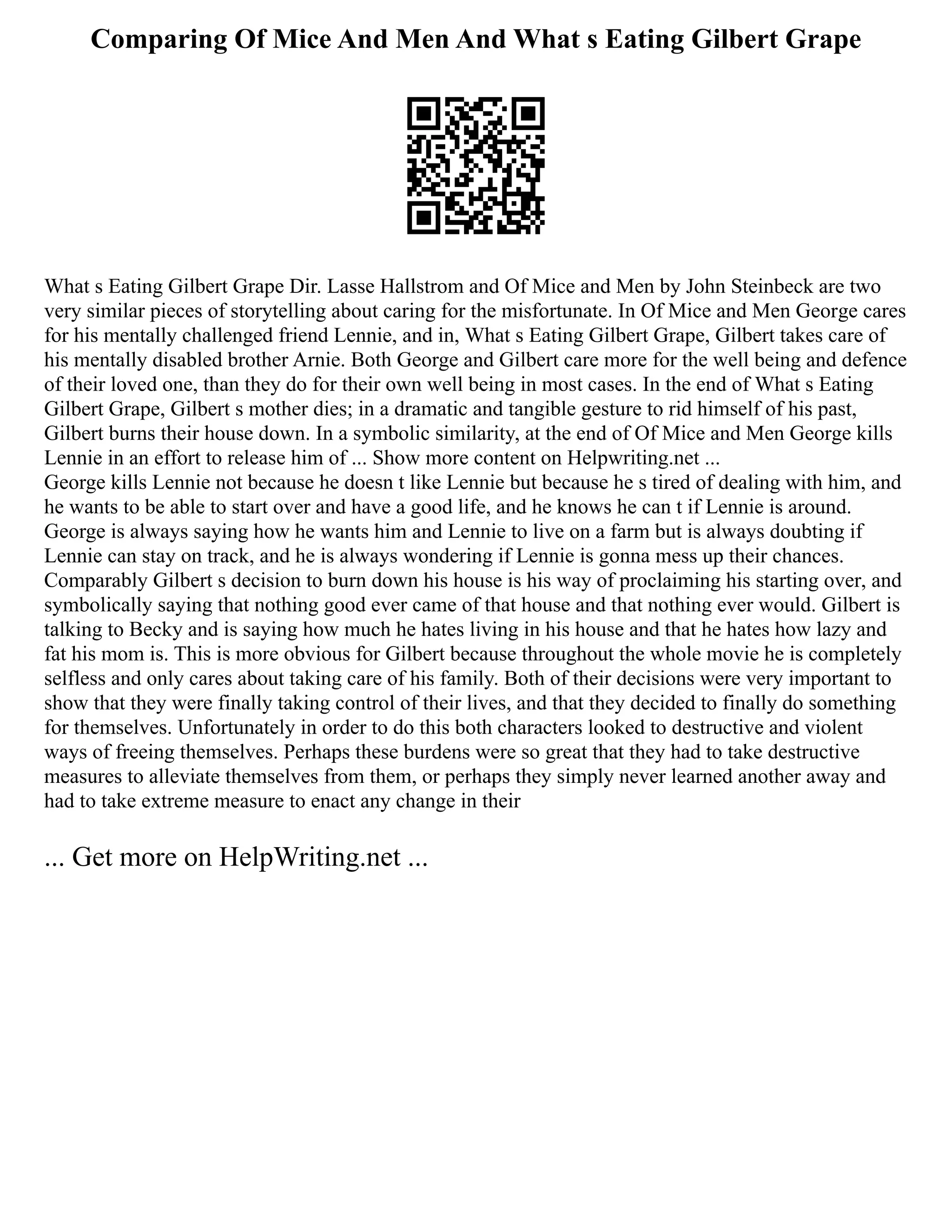 Comparing Of Mice And Men And What s Eating Gilbert Grape
What s Eating Gilbert Grape Dir. Lasse Hallstrom and Of Mice and Men by John Steinbeck are two
very similar pieces of storytelling about caring for the misfortunate. In Of Mice and Men George cares
for his mentally challenged friend Lennie, and in, What s Eating Gilbert Grape, Gilbert takes care of
his mentally disabled brother Arnie. Both George and Gilbert care more for the well being and defence
of their loved one, than they do for their own well being in most cases. In the end of What s Eating
Gilbert Grape, Gilbert s mother dies; in a dramatic and tangible gesture to rid himself of his past,
Gilbert burns their house down. In a symbolic similarity, at the end of Of Mice and Men George kills
Lennie in an effort to release him of ... Show more content on Helpwriting.net ...
George kills Lennie not because he doesn t like Lennie but because he s tired of dealing with him, and
he wants to be able to start over and have a good life, and he knows he can t if Lennie is around.
George is always saying how he wants him and Lennie to live on a farm but is always doubting if
Lennie can stay on track, and he is always wondering if Lennie is gonna mess up their chances.
Comparably Gilbert s decision to burn down his house is his way of proclaiming his starting over, and
symbolically saying that nothing good ever came of that house and that nothing ever would. Gilbert is
talking to Becky and is saying how much he hates living in his house and that he hates how lazy and
fat his mom is. This is more obvious for Gilbert because throughout the whole movie he is completely
selfless and only cares about taking care of his family. Both of their decisions were very important to
show that they were finally taking control of their lives, and that they decided to finally do something
for themselves. Unfortunately in order to do this both characters looked to destructive and violent
ways of freeing themselves. Perhaps these burdens were so great that they had to take destructive
measures to alleviate themselves from them, or perhaps they simply never learned another away and
had to take extreme measure to enact any change in their
... Get more on HelpWriting.net ...
 