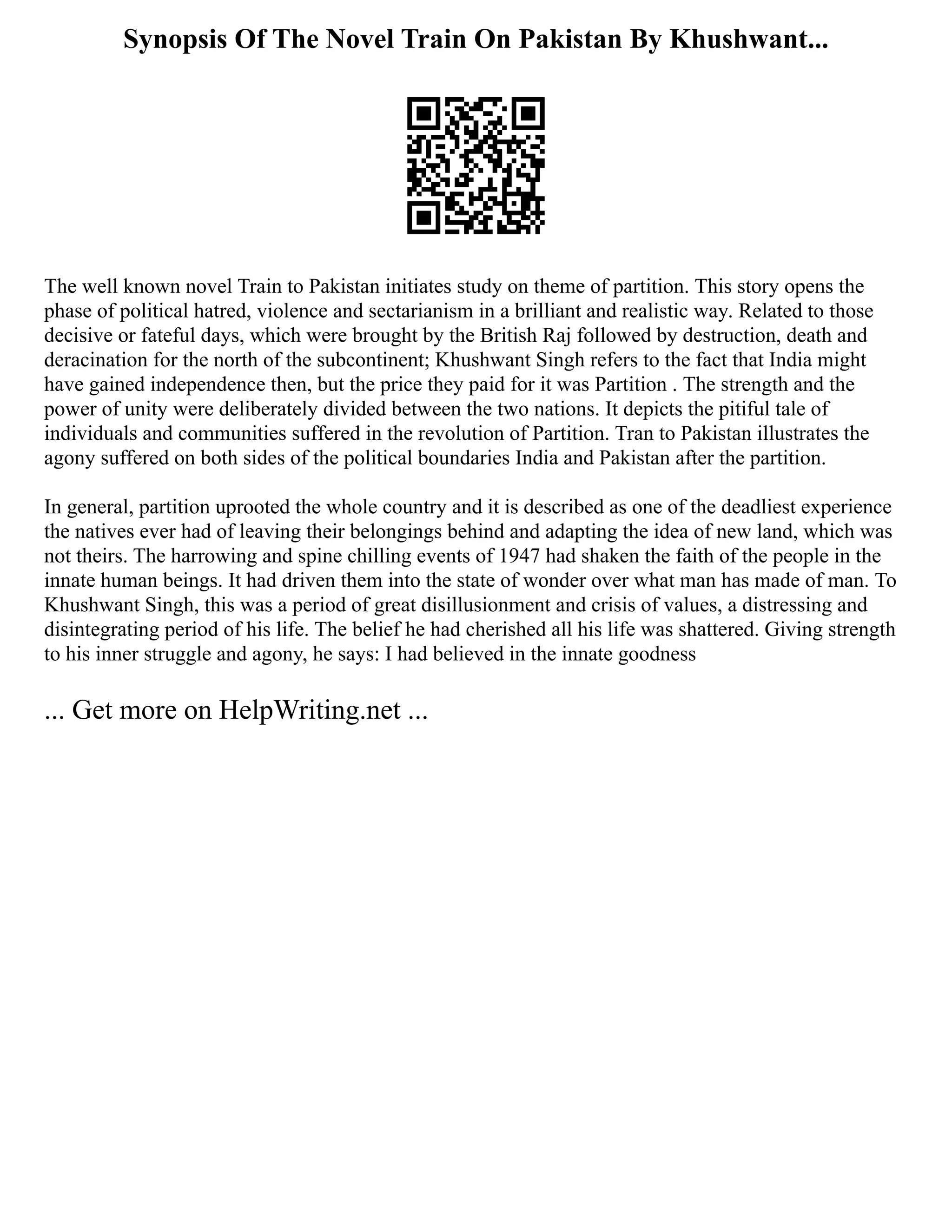 Synopsis Of The Novel Train On Pakistan By Khushwant...
The well known novel Train to Pakistan initiates study on theme of partition. This story opens the
phase of political hatred, violence and sectarianism in a brilliant and realistic way. Related to those
decisive or fateful days, which were brought by the British Raj followed by destruction, death and
deracination for the north of the subcontinent; Khushwant Singh refers to the fact that India might
have gained independence then, but the price they paid for it was Partition . The strength and the
power of unity were deliberately divided between the two nations. It depicts the pitiful tale of
individuals and communities suffered in the revolution of Partition. Tran to Pakistan illustrates the
agony suffered on both sides of the political boundaries India and Pakistan after the partition.
In general, partition uprooted the whole country and it is described as one of the deadliest experience
the natives ever had of leaving their belongings behind and adapting the idea of new land, which was
not theirs. The harrowing and spine chilling events of 1947 had shaken the faith of the people in the
innate human beings. It had driven them into the state of wonder over what man has made of man. To
Khushwant Singh, this was a period of great disillusionment and crisis of values, a distressing and
disintegrating period of his life. The belief he had cherished all his life was shattered. Giving strength
to his inner struggle and agony, he says: I had believed in the innate goodness
... Get more on HelpWriting.net ...
 