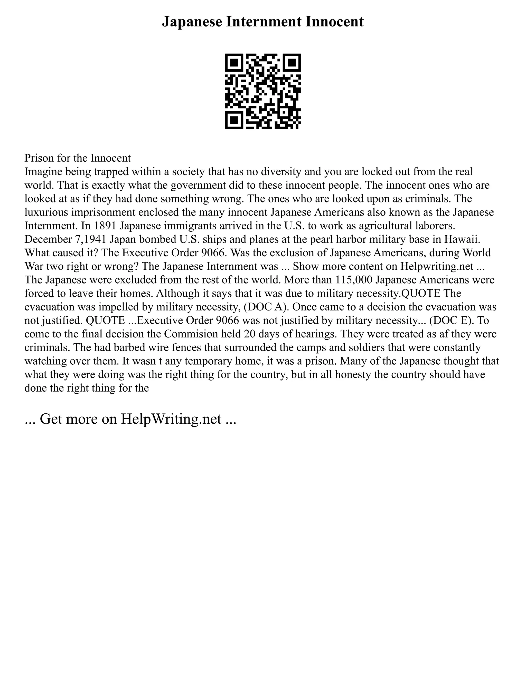 Japanese Internment Innocent
Prison for the Innocent
Imagine being trapped within a society that has no diversity and you are locked out from the real
world. That is exactly what the government did to these innocent people. The innocent ones who are
looked at as if they had done something wrong. The ones who are looked upon as criminals. The
luxurious imprisonment enclosed the many innocent Japanese Americans also known as the Japanese
Internment. In 1891 Japanese immigrants arrived in the U.S. to work as agricultural laborers.
December 7,1941 Japan bombed U.S. ships and planes at the pearl harbor military base in Hawaii.
What caused it? The Executive Order 9066. Was the exclusion of Japanese Americans, during World
War two right or wrong? The Japanese Internment was ... Show more content on Helpwriting.net ...
The Japanese were excluded from the rest of the world. More than 115,000 Japanese Americans were
forced to leave their homes. Although it says that it was due to military necessity.QUOTE The
evacuation was impelled by military necessity, (DOC A). Once came to a decision the evacuation was
not justified. QUOTE ...Executive Order 9066 was not justified by military necessity... (DOC E). To
come to the final decision the Commision held 20 days of hearings. They were treated as af they were
criminals. The had barbed wire fences that surrounded the camps and soldiers that were constantly
watching over them. It wasn t any temporary home, it was a prison. Many of the Japanese thought that
what they were doing was the right thing for the country, but in all honesty the country should have
done the right thing for the
... Get more on HelpWriting.net ...
 