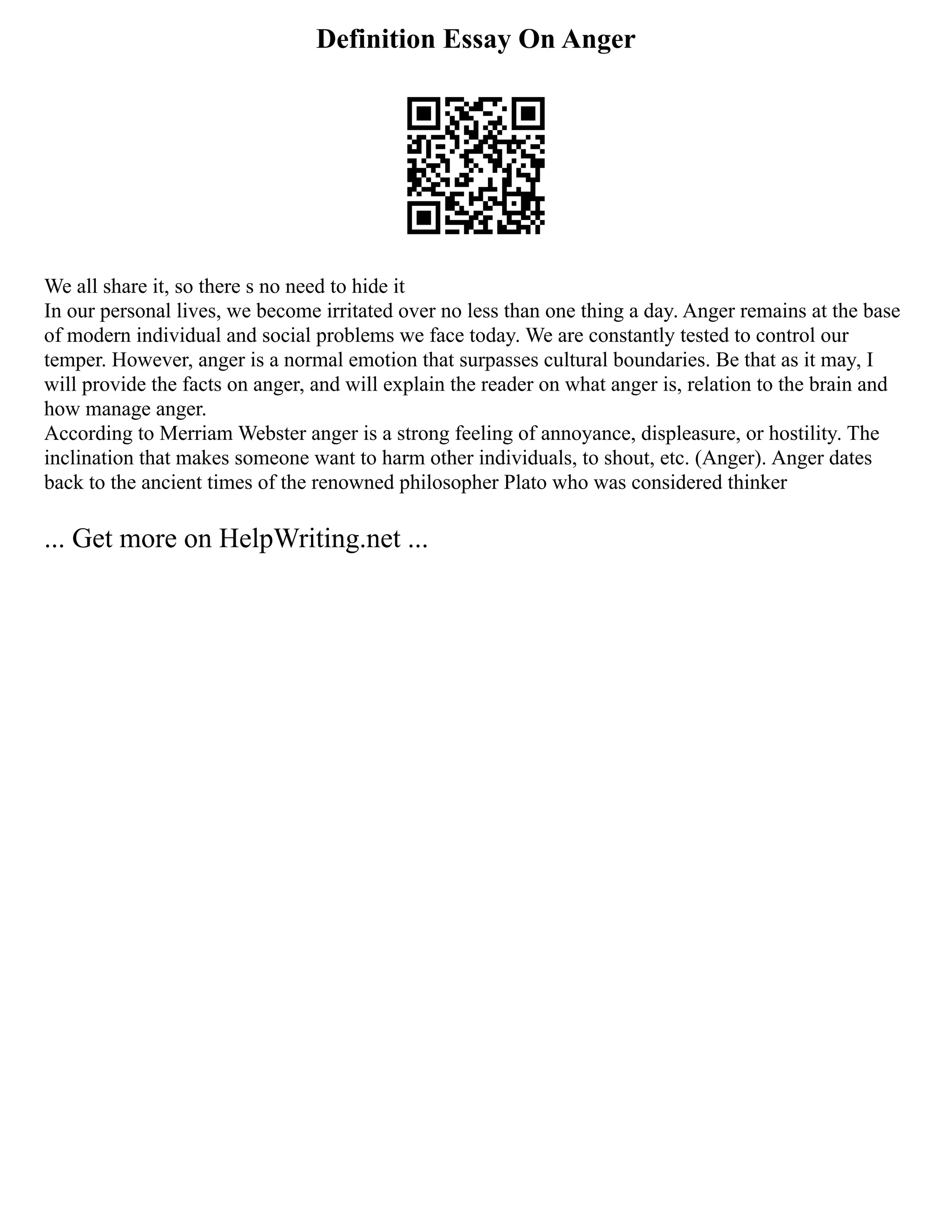 Definition Essay On Anger
We all share it, so there s no need to hide it
In our personal lives, we become irritated over no less than one thing a day. Anger remains at the base
of modern individual and social problems we face today. We are constantly tested to control our
temper. However, anger is a normal emotion that surpasses cultural boundaries. Be that as it may, I
will provide the facts on anger, and will explain the reader on what anger is, relation to the brain and
how manage anger.
According to Merriam Webster anger is a strong feeling of annoyance, displeasure, or hostility. The
inclination that makes someone want to harm other individuals, to shout, etc. (Anger). Anger dates
back to the ancient times of the renowned philosopher Plato who was considered thinker
... Get more on HelpWriting.net ...
 