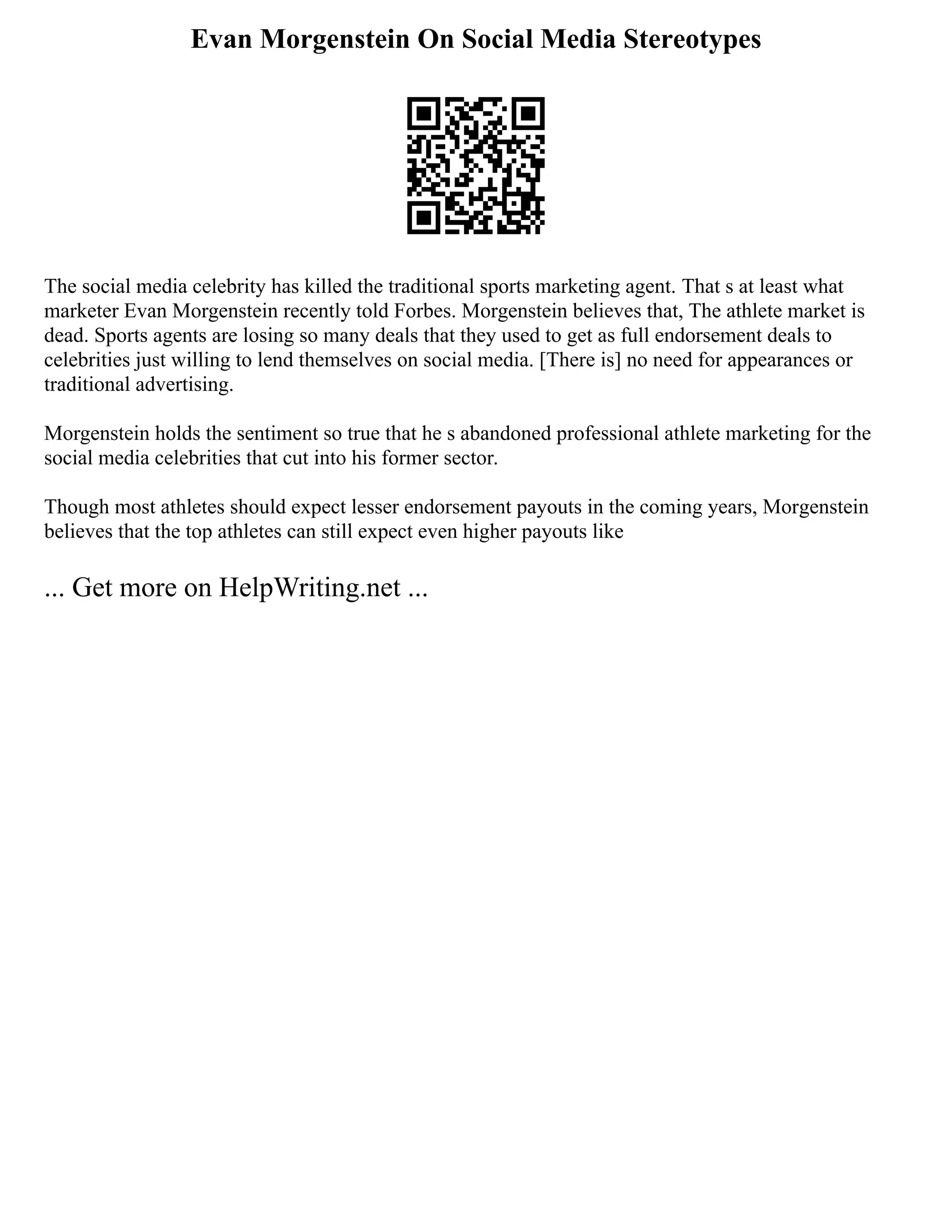 Evan Morgenstein On Social Media Stereotypes
The social media celebrity has killed the traditional sports marketing agent. That s at least what
marketer Evan Morgenstein recently told Forbes. Morgenstein believes that, The athlete market is
dead. Sports agents are losing so many deals that they used to get as full endorsement deals to
celebrities just willing to lend themselves on social media. [There is] no need for appearances or
traditional advertising.
Morgenstein holds the sentiment so true that he s abandoned professional athlete marketing for the
social media celebrities that cut into his former sector.
Though most athletes should expect lesser endorsement payouts in the coming years, Morgenstein
believes that the top athletes can still expect even higher payouts like
... Get more on HelpWriting.net ...
 