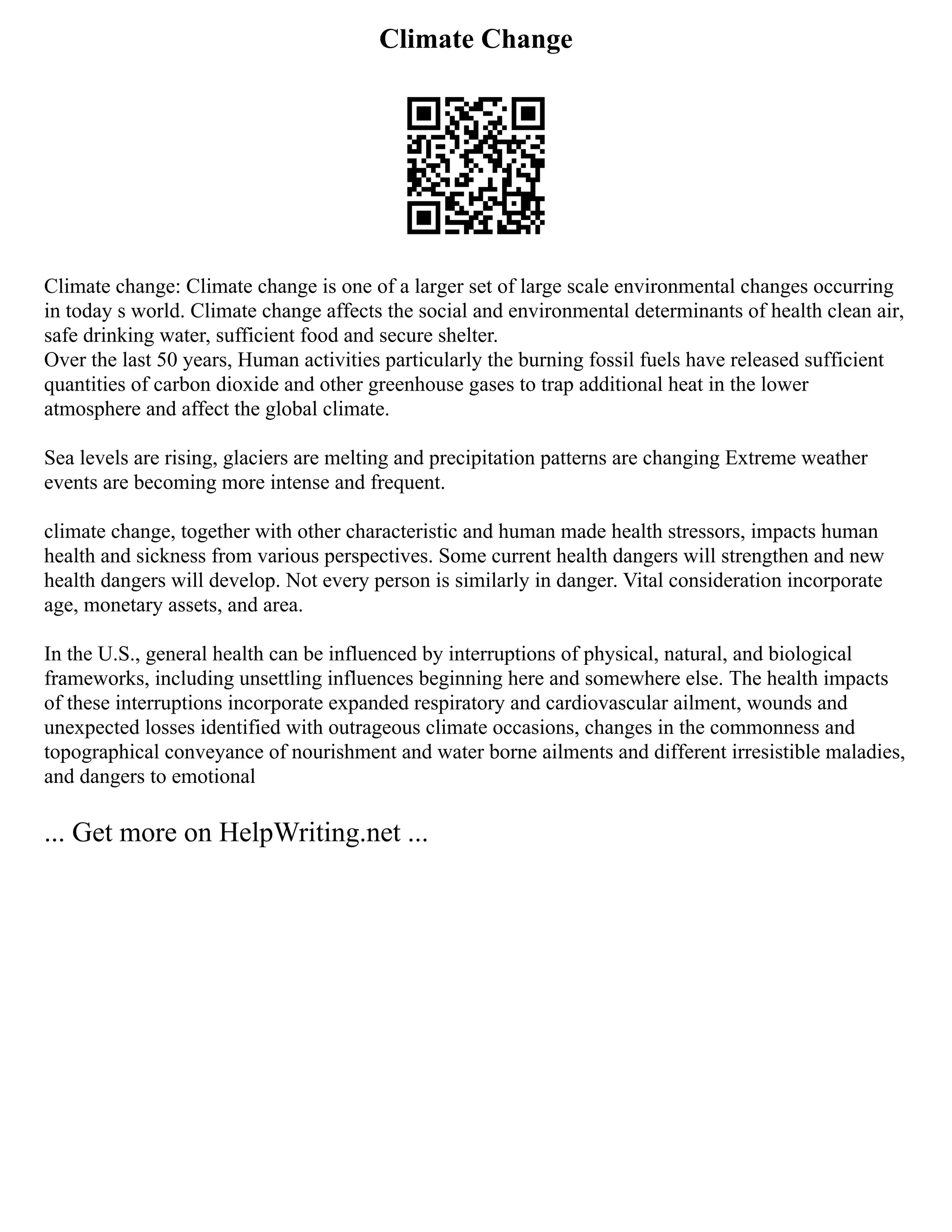 Climate Change
Climate change: Climate change is one of a larger set of large scale environmental changes occurring
in today s world. Climate change affects the social and environmental determinants of health clean air,
safe drinking water, sufficient food and secure shelter.
Over the last 50 years, Human activities particularly the burning fossil fuels have released sufficient
quantities of carbon dioxide and other greenhouse gases to trap additional heat in the lower
atmosphere and affect the global climate.
Sea levels are rising, glaciers are melting and precipitation patterns are changing Extreme weather
events are becoming more intense and frequent.
climate change, together with other characteristic and human made health stressors, impacts human
health and sickness from various perspectives. Some current health dangers will strengthen and new
health dangers will develop. Not every person is similarly in danger. Vital consideration incorporate
age, monetary assets, and area.
In the U.S., general health can be influenced by interruptions of physical, natural, and biological
frameworks, including unsettling influences beginning here and somewhere else. The health impacts
of these interruptions incorporate expanded respiratory and cardiovascular ailment, wounds and
unexpected losses identified with outrageous climate occasions, changes in the commonness and
topographical conveyance of nourishment and water borne ailments and different irresistible maladies,
and dangers to emotional
... Get more on HelpWriting.net ...
 