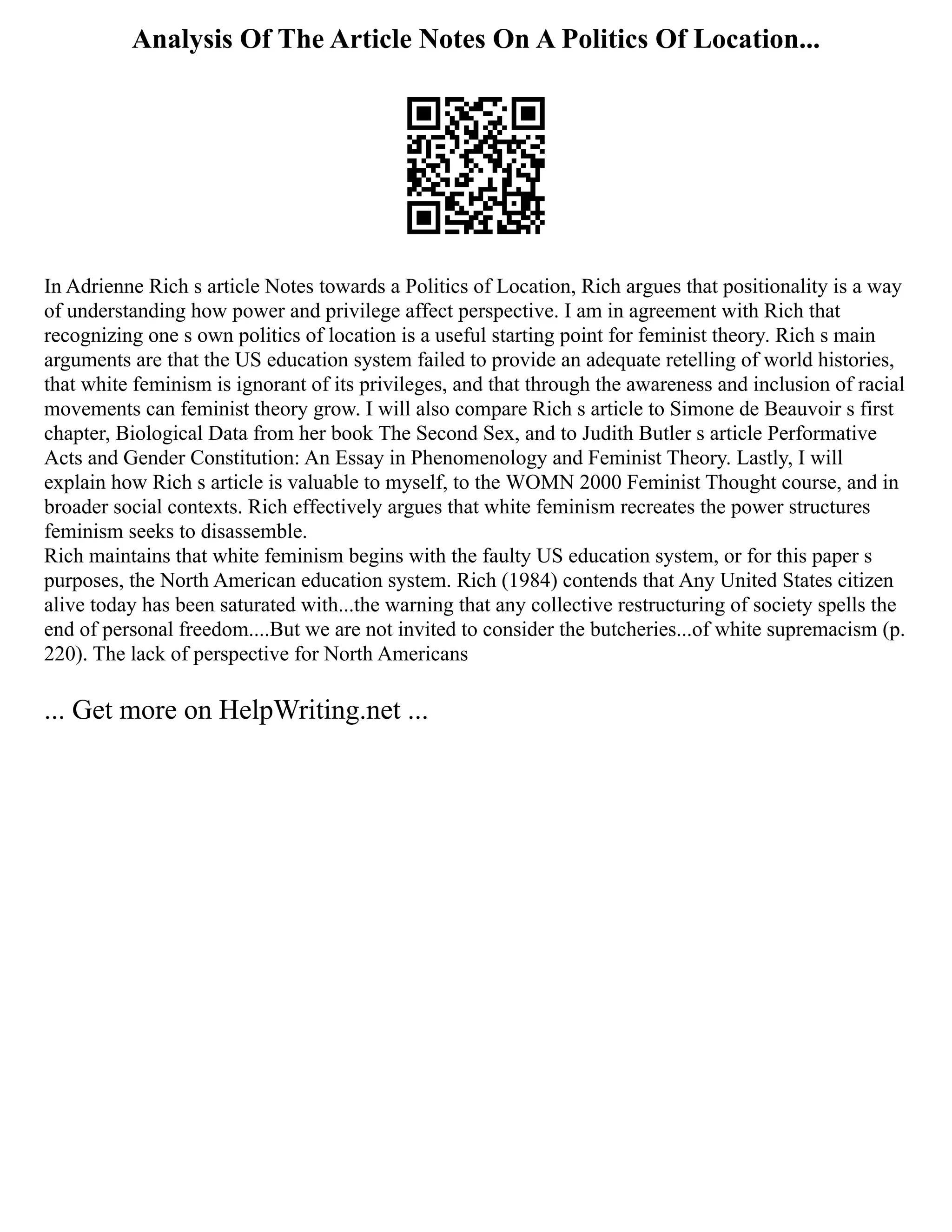 Analysis Of The Article Notes On A Politics Of Location...
In Adrienne Rich s article Notes towards a Politics of Location, Rich argues that positionality is a way
of understanding how power and privilege affect perspective. I am in agreement with Rich that
recognizing one s own politics of location is a useful starting point for feminist theory. Rich s main
arguments are that the US education system failed to provide an adequate retelling of world histories,
that white feminism is ignorant of its privileges, and that through the awareness and inclusion of racial
movements can feminist theory grow. I will also compare Rich s article to Simone de Beauvoir s first
chapter, Biological Data from her book The Second Sex, and to Judith Butler s article Performative
Acts and Gender Constitution: An Essay in Phenomenology and Feminist Theory. Lastly, I will
explain how Rich s article is valuable to myself, to the WOMN 2000 Feminist Thought course, and in
broader social contexts. Rich effectively argues that white feminism recreates the power structures
feminism seeks to disassemble.
Rich maintains that white feminism begins with the faulty US education system, or for this paper s
purposes, the North American education system. Rich (1984) contends that Any United States citizen
alive today has been saturated with...the warning that any collective restructuring of society spells the
end of personal freedom....But we are not invited to consider the butcheries...of white supremacism (p.
220). The lack of perspective for North Americans
... Get more on HelpWriting.net ...
 
