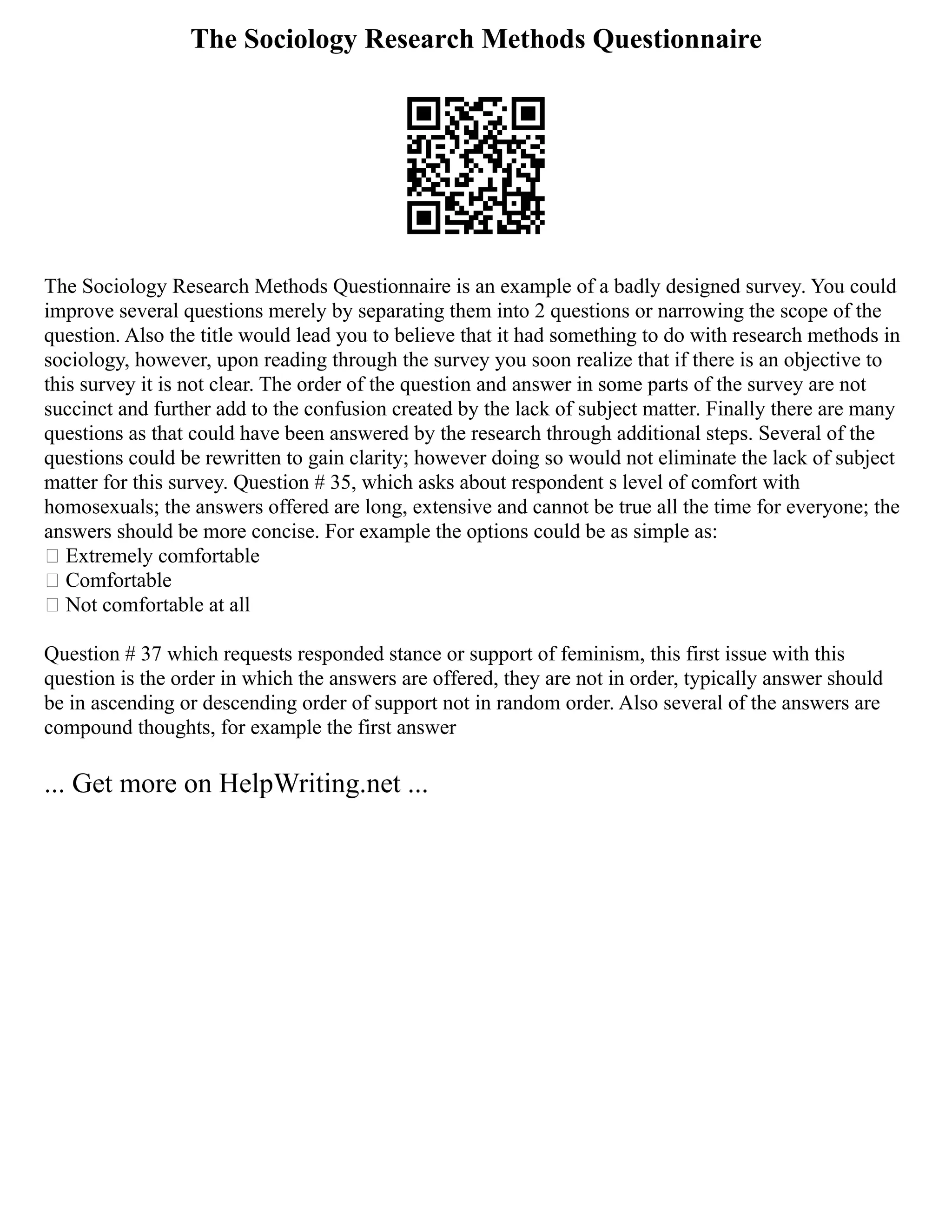 The Sociology Research Methods Questionnaire
The Sociology Research Methods Questionnaire is an example of a badly designed survey. You could
improve several questions merely by separating them into 2 questions or narrowing the scope of the
question. Also the title would lead you to believe that it had something to do with research methods in
sociology, however, upon reading through the survey you soon realize that if there is an objective to
this survey it is not clear. The order of the question and answer in some parts of the survey are not
succinct and further add to the confusion created by the lack of subject matter. Finally there are many
questions as that could have been answered by the research through additional steps. Several of the
questions could be rewritten to gain clarity; however doing so would not eliminate the lack of subject
matter for this survey. Question # 35, which asks about respondent s level of comfort with
homosexuals; the answers offered are long, extensive and cannot be true all the time for everyone; the
answers should be more concise. For example the options could be as simple as:
 Extremely comfortable
 Comfortable
 Not comfortable at all
Question # 37 which requests responded stance or support of feminism, this first issue with this
question is the order in which the answers are offered, they are not in order, typically answer should
be in ascending or descending order of support not in random order. Also several of the answers are
compound thoughts, for example the first answer
... Get more on HelpWriting.net ...
 