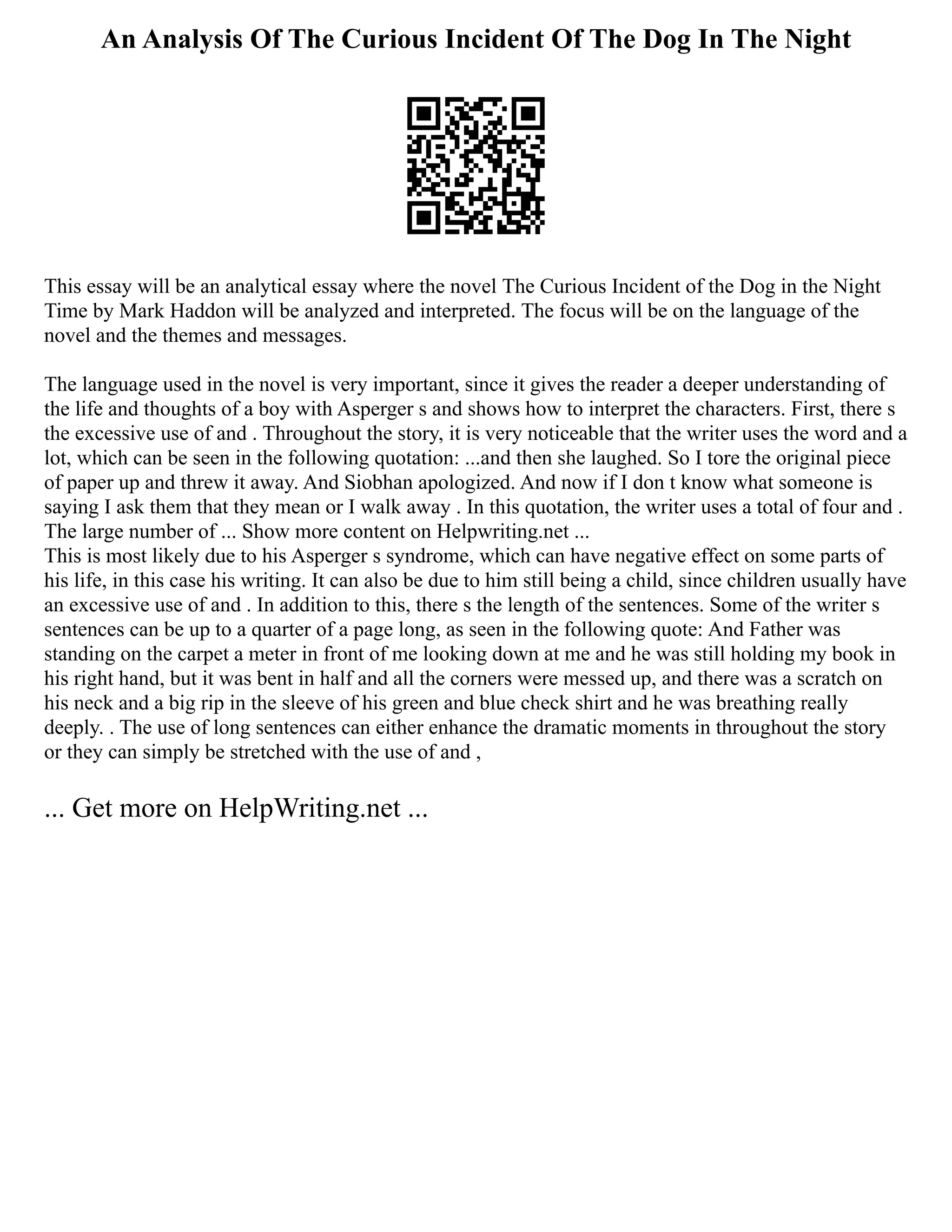An Analysis Of The Curious Incident Of The Dog In The Night
This essay will be an analytical essay where the novel The Curious Incident of the Dog in the Night
Time by Mark Haddon will be analyzed and interpreted. The focus will be on the language of the
novel and the themes and messages.
The language used in the novel is very important, since it gives the reader a deeper understanding of
the life and thoughts of a boy with Asperger s and shows how to interpret the characters. First, there s
the excessive use of and . Throughout the story, it is very noticeable that the writer uses the word and a
lot, which can be seen in the following quotation: ...and then she laughed. So I tore the original piece
of paper up and threw it away. And Siobhan apologized. And now if I don t know what someone is
saying I ask them that they mean or I walk away . In this quotation, the writer uses a total of four and .
The large number of ... Show more content on Helpwriting.net ...
This is most likely due to his Asperger s syndrome, which can have negative effect on some parts of
his life, in this case his writing. It can also be due to him still being a child, since children usually have
an excessive use of and . In addition to this, there s the length of the sentences. Some of the writer s
sentences can be up to a quarter of a page long, as seen in the following quote: And Father was
standing on the carpet a meter in front of me looking down at me and he was still holding my book in
his right hand, but it was bent in half and all the corners were messed up, and there was a scratch on
his neck and a big rip in the sleeve of his green and blue check shirt and he was breathing really
deeply. . The use of long sentences can either enhance the dramatic moments in throughout the story
or they can simply be stretched with the use of and ,
... Get more on HelpWriting.net ...
 