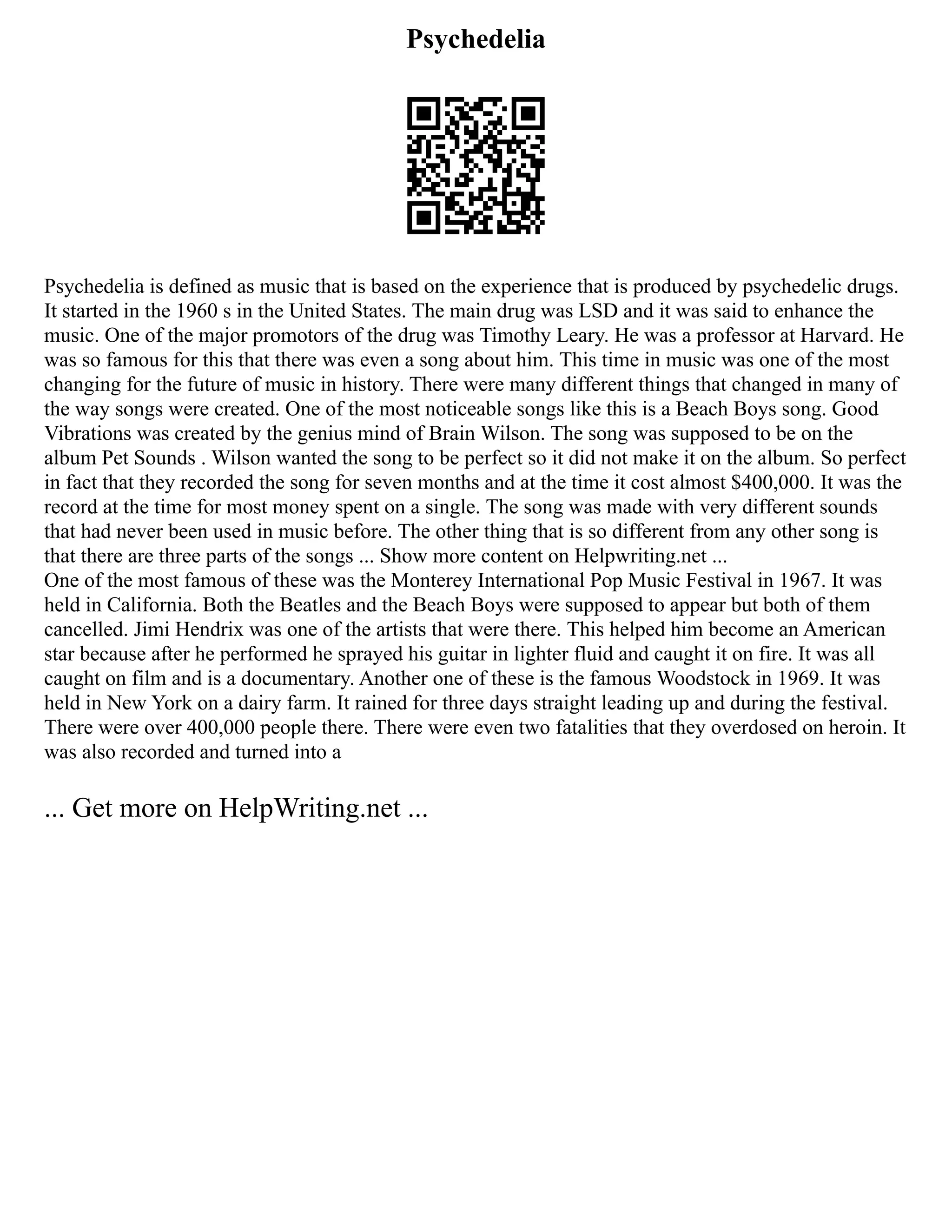 Psychedelia
Psychedelia is defined as music that is based on the experience that is produced by psychedelic drugs.
It started in the 1960 s in the United States. The main drug was LSD and it was said to enhance the
music. One of the major promotors of the drug was Timothy Leary. He was a professor at Harvard. He
was so famous for this that there was even a song about him. This time in music was one of the most
changing for the future of music in history. There were many different things that changed in many of
the way songs were created. One of the most noticeable songs like this is a Beach Boys song. Good
Vibrations was created by the genius mind of Brain Wilson. The song was supposed to be on the
album Pet Sounds . Wilson wanted the song to be perfect so it did not make it on the album. So perfect
in fact that they recorded the song for seven months and at the time it cost almost $400,000. It was the
record at the time for most money spent on a single. The song was made with very different sounds
that had never been used in music before. The other thing that is so different from any other song is
that there are three parts of the songs ... Show more content on Helpwriting.net ...
One of the most famous of these was the Monterey International Pop Music Festival in 1967. It was
held in California. Both the Beatles and the Beach Boys were supposed to appear but both of them
cancelled. Jimi Hendrix was one of the artists that were there. This helped him become an American
star because after he performed he sprayed his guitar in lighter fluid and caught it on fire. It was all
caught on film and is a documentary. Another one of these is the famous Woodstock in 1969. It was
held in New York on a dairy farm. It rained for three days straight leading up and during the festival.
There were over 400,000 people there. There were even two fatalities that they overdosed on heroin. It
was also recorded and turned into a
... Get more on HelpWriting.net ...
 